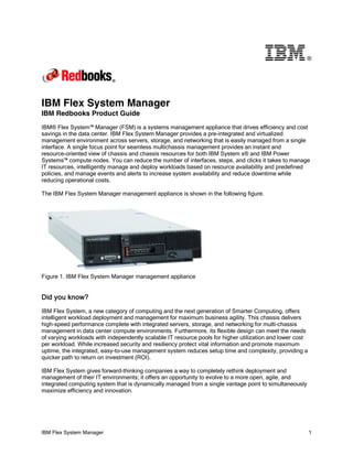 ®

IBM Flex System Manager
IBM Redbooks Product Guide
IBM® Flex System™ Manager (FSM) is a systems management appliance that drives efficiency and cost
savings in the data center. IBM Flex System Manager provides a pre-integrated and virtualized
management environment across servers, storage, and networking that is easily managed from a single
interface. A single focus point for seamless multichassis management provides an instant and
resource-oriented view of chassis and chassis resources for both IBM System x® and IBM Power
Systems™ compute nodes. You can reduce the number of interfaces, steps, and clicks it takes to manage
IT resources, intelligently manage and deploy workloads based on resource availability and predefined
policies, and manage events and alerts to increase system availability and reduce downtime while
reducing operational costs.
The IBM Flex System Manager management appliance is shown in the following figure.

Figure 1. IBM Flex System Manager management appliance

Did you know?
IBM Flex System, a new category of computing and the next generation of Smarter Computing, offers
intelligent workload deployment and management for maximum business agility. This chassis delivers
high-speed performance complete with integrated servers, storage, and networking for multi-chassis
management in data center compute environments. Furthermore, its flexible design can meet the needs
of varying workloads with independently scalable IT resource pools for higher utilization and lower cost
per workload. While increased security and resiliency protect vital information and promote maximum
uptime, the integrated, easy-to-use management system reduces setup time and complexity, providing a
quicker path to return on investment (ROI).
IBM Flex System gives forward-thinking companies a way to completely rethink deployment and
management of their IT environments; it offers an opportunity to evolve to a more open, agile, and
integrated computing system that is dynamically managed from a single vantage point to simultaneously
maximize efficiency and innovation.

IBM Flex System Manager

1

 