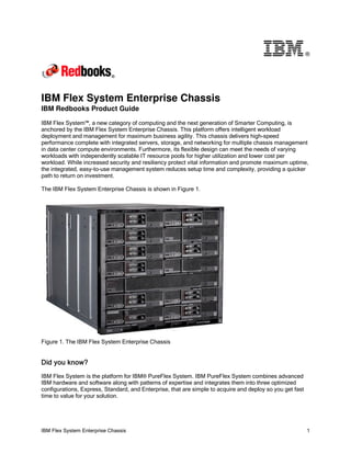 ®




IBM Flex System Enterprise Chassis
IBM Redbooks Product Guide

IBM Flex System™, a new category of computing and the next generation of Smarter Computing, is
anchored by the IBM Flex System Enterprise Chassis. This platform offers intelligent workload
deployment and management for maximum business agility. This chassis delivers high-speed
performance complete with integrated servers, storage, and networking for multiple chassis management
in data center compute environments. Furthermore, its flexible design can meet the needs of varying
workloads with independently scalable IT resource pools for higher utilization and lower cost per
workload. While increased security and resiliency protect vital information and promote maximum uptime,
the integrated, easy-to-use management system reduces setup time and complexity, providing a quicker
path to return on investment.

The IBM Flex System Enterprise Chassis is shown in Figure 1.




Figure 1. The IBM Flex System Enterprise Chassis


Did you know?
IBM Flex System is the platform for IBM® PureFlex System. IBM PureFlex System combines advanced
IBM hardware and software along with patterns of expertise and integrates them into three optimized
configurations, Express, Standard, and Enterprise, that are simple to acquire and deploy so you get fast
time to value for your solution.




IBM Flex System Enterprise Chassis                                                                         1
 