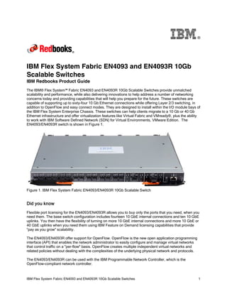 ®

IBM Flex System Fabric EN4093 and EN4093R 10Gb
Scalable Switches
IBM Redbooks Product Guide
The IBM® Flex System™ Fabric EN4093 and EN4093R 10Gb Scalable Switches provide unmatched
scalability and performance, while also delivering innovations to help address a number of networking
concerns today and providing capabilities that will help you prepare for the future. These switches are
capable of supporting up to sixty-four 10 Gb Ethernet connections while offering Layer 2/3 switching, in
addition to OpenFlow and easy connect modes. They are designed to install within the I/O module bays of
the IBM Flex System Enterprise Chassis. These switches can help clients migrate to a 10 Gb or 40 Gb
Ethernet infrastructure and offer virtualization features like Virtual Fabric and VMready®, plus the ability
to work with IBM Software Defined Network (SDN) for Virtual Environments, VMware Edition. The
EN4093/EN4093R switch is shown in Figure 1.

Figure 1. IBM Flex System Fabric EN4093/EN4093R 10Gb Scalable Switch

Did you know
Flexible port licensing for the EN4093/EN4093R allows you to buy only the ports that you need, when you
need them. The base switch configuration includes fourteen 10 GbE internal connections and ten 10 GbE
uplinks. You then have the flexibility of turning on more 10 GbE internal connections and more 10 GbE or
40 GbE uplinks when you need them using IBM Feature on Demand licensing capabilities that provide
“pay as you grow” scalability.
The EN4093/EN4093R offer support for OpenFlow. OpenFlow is the new open application programming
interface (API) that enables the network administrator to easily configure and manage virtual networks
that control traffic on a "per-flow" basis. OpenFlow creates multiple independent virtual networks and
related policies without dealing with the complexities of the underlying physical network and protocols.
The EN4093/EN4093R can be used with the IBM Programmable Network Controller, which is the
OpenFlow-compliant network controller.

IBM Flex System Fabric EN4093 and EN4093R 10Gb Scalable Switches

1

 