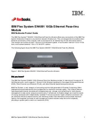 ®

IBM Flex System EN4091 10Gb Ethernet Pass-thru
Module
IBM Redbooks Product Guide
The IBM Flex System™ EN4091 10Gb Ethernet Pass-thru Module offers easy connectivity of the IBM Flex
System Enterprise Chassis to any external network infrastructure. This unmanaged device enables direct
Ethernet connectivity of the compute node in the chassis to an external top-of-rack data center switch.
This module can function at both 1 Gb and 10 Gb Ethernet speeds. It has fourteen internal 1 Gb or 10 Gb
links, and fourteen external 1 Gb or 10 Gb SFP+ uplinks.
The following figure shows the IBM Flex System EN4091 10Gb Ethernet Pass-thru Module.

Figure 1. IBM Flex System EN4091 10Gb Ethernet Pass-thru Module

Did you know?
The IBM Flex System EN4091 10Gb Ethernet Pass-thru Module provides 14 internal and 14 external 10
Gb Ethernet ports, and it supports 1 Gb and 10 Gb Ethernet signaling for Converged Enhanced Ethernet
(CEE), Fibre Channel over Ethernet (FCoE), and other Ethernet-based transport protocols.
IBM Flex System, a new category of computing and the next generation of Smarter Computing, offers
intelligent workload deployment and management for maximum business agility. This chassis delivers
high-speed performance complete with integrated servers, storage, and networking for multi-chassis
management in data center compute environments. Furthermore, its flexible design can meet the needs
of varying workloads with independently scalable IT resource pools for higher utilization and lower cost
per workload. While increased security and resiliency protect vital information and promote maximum
uptime, the integrated and easy-to-use management system reduces setup time and complexity,
providing a quicker path to return on investment (ROI).

IBM Flex System EN4091 10Gb Ethernet Pass-thru Module

1

 