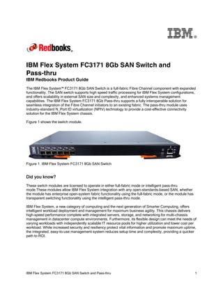 ®

IBM Flex System FC3171 8Gb SAN Switch and
Pass-thru
IBM Redbooks Product Guide
The IBM Flex System™ FC3171 8Gb SAN Switch is a full-fabric Fibre Channel component with expanded
functionality. The SAN switch supports high speed traffic processing for IBM Flex System configurations,
and offers scalability in external SAN size and complexity, and enhanced systems management
capabilities. The IBM Flex System FC3171 8Gb Pass-thru supports a fully interoperable solution for
seamless integration of the Fibre Channel initiators to an existing fabric. The pass-thru module uses
industry-standard N_Port ID virtualization (NPIV) technology to provide a cost-effective connectivity
solution for the IBM Flex System chassis.
Figure 1 shows the switch module.

Figure 1. IBM Flex System FC3171 8Gb SAN Switch

Did you know?
These switch modules are licensed to operate in either full-fabric mode or intelligent pass-thru
mode.These modules allow IBM Flex System integration with any open-standards-based SAN, whether
the module has enterprise open-system fabric functionality using the full-fabric mode, or the module has
transparent switching functionality using the intelligent pass-thru mode.
IBM Flex System, a new category of computing and the next generation of Smarter Computing, offers
intelligent workload deployment and management for maximum business agility. This chassis delivers
high-speed performance complete with integrated servers, storage, and networking for multi-chassis
management in datacenter compute environments. Furthermore, its flexible design can meet the needs of
varying workloads with independently scalable IT resource pools for higher utilization and lower cost per
workload. While increased security and resiliency protect vital information and promote maximum uptime,
the integrated, easy-to-use management system reduces setup time and complexity, providing a quicker
path to ROI.

IBM Flex System FC3171 8Gb SAN Switch and Pass-thru

1

 
