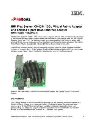 ®




IBM Flex System CN4054 10Gb Virtual Fabric Adapter
and EN4054 4-port 10Gb Ethernet Adapter
IBM Redbooks Product Guide

The IBM Flex System™ CN4054 10Gb Virtual Fabric Adapter is a 4-port 10Gb converged network adapter
(CNA) for Intel processor-based compute nodes that can scale to up to 16 virtual ports and that supports
Ethernet, iSCSI, and FCoE. The adapter supports up to eight virtual NIC (vNIC) devices, where each
physical 10 GbE port can be divided into four virtual ports with flexible bandwidth allocation. The CN4054
Virtual Fabric Adapter Upgrade adds FCoE and iSCSI hardware initiator functionality.

The IBM Flex System EN4054 4-port 10Gb Ethernet Adapter is based on similar hardware but simply
operates as a straight 4-port 10 GbE adapter. The EN4054 it is supported by POWER7 processor-based
compute nodes. Figure 1 shows the adapters (they have the same physical appearance).




Figure 1. IBM Flex System CN4054 10Gb Virtual Fabric Adapter and EN4054 4-port 10Gb Ethernet
Adapter


Did you know?
This CN4054 is based on industry-standard PCIe architecture and offers the flexibility to operate as a
Virtual NIC Fabric Adapter or as a quad-port 10Gb or 1Gb Ethernet device. Because this adapter
supports up to 16 virtual NICs on a single quad-port Ethernet adapter, you see benefits in cost,
power/cooling, and data center footprint by deploying less hardware. Compute nodes like the x240
support up to two of these adapters for a total of 32 virtual NICs per system.



IBM Flex System CN4054 10Gb Virtual Fabric Adapter and EN4054 4-port 10Gb Ethernet Adapter               1
 