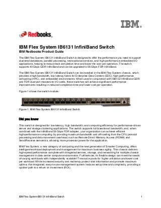 ®

IBM Flex System IB6131 InfiniBand Switch
IBM Redbooks Product Guide
The IBM Flex System IB6131 InfiniBand Switch is designed to offer the performance you need to support
clustered databases, parallel processing, transactional services, and high-performance embedded I/O
applications, helping to reduce task completion time and lower the cost per operation. The switch
supports 40 Gbps QDR InfiniBand and can be upgraded to 56 Gbps FDR InfiniBand.
The IBM Flex System IB6131 InfiniBand Switch can be installed in the IBM Flex System chassis, which
provides a high bandwidth, low latency fabric for Enterprise Data Centers (EDC), high-performance
computing (HPC), and embedded environments. When used in conjunction with IB6132 InfiniBand QDR
and FDR dual-port mezzanine I/O cards, these switches will achieve significant performance
improvements resulting in reduced completion time and lower cost per operation.
Figure 1 shows the switch module.

Figure 1. IBM Flex System IB6131 InfiniBand Switch

Did you know
This switch is designed for low latency, high bandwidth, and computing efficiency for performance-driven
server and storage clustering applications. The switch supports full bisectional bandwidth, and, when
combined with the InfiniBand 56 Gbps FDR adapter, your organization can achieve efficient
high-performance computing by providing maximum bandwidth and off-loading from the CPU protocol
processing and data movement overhead, such as Remote Direct Memory Access (RDMA) and
Send/Receive semantics, allowing more processor power for the application.
IBM Flex System, a new category of computing and the next generation of Smarter Computing, offers
intelligent workload deployment and management for maximum business agility. This chassis delivers
high-speed performance complete with integrated servers, storage, and networking for multiple chassis
management in data center compute environments. Furthermore, its flexible design can meet the needs
of varying workloads with independently scalable IT resource pools for higher utilization and lower cost
per workload. While increased security and resiliency protect vital information and promote maximum
uptime, the integrated, easy-to-use management system reduces setup time and complexity, providing a
quicker path to a return on investment (ROI).

IBM Flex System IB6131 InfiniBand Switch

1

 
