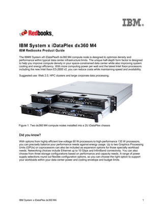 ®

IBM System x iDataPlex dx360 M4
IBM Redbooks Product Guide
The IBM® System x® iDataPlex® dx360 M4 compute node is designed to optimize density and
performance within typical data center infrastructure limits. The unique half-depth form factor is designed
to help you improve compute density in your space-constrained data center while also improving system
cooling and energy efficiency. With more computing power per watt and the latest Intel Xeon processors
including the new Intel Xeon E5-2600 v2, you can reduce costs while maintaining speed and availability.
Suggested use: Web 2.0, HPC clusters and large corporate data processing.

Figure 1. Two dx360 M4 compute nodes installed into a 2U iDataPlex chassis

Did you know?
With options from highly efficient low-voltage 60 W processors to high-performance 135 W processors,
you can precisely balance your performance needs against energy usage. Up to two Graphics Processing
Units (GPUs) or coprocessors can also be included as expansion options for those specialty workload
needs. Networking choices include Ethernet up to 10 Gbps and InfiniBand connectivity. You can also
choose from three storage configurations based on performance and capacity needs. A range of power
supply selections round out flexible configuration options, so you can choose the right option to support
your workloads within your data center power and cooling envelope and budget limits.

IBM System x iDataPlex dx360 M4

1

 