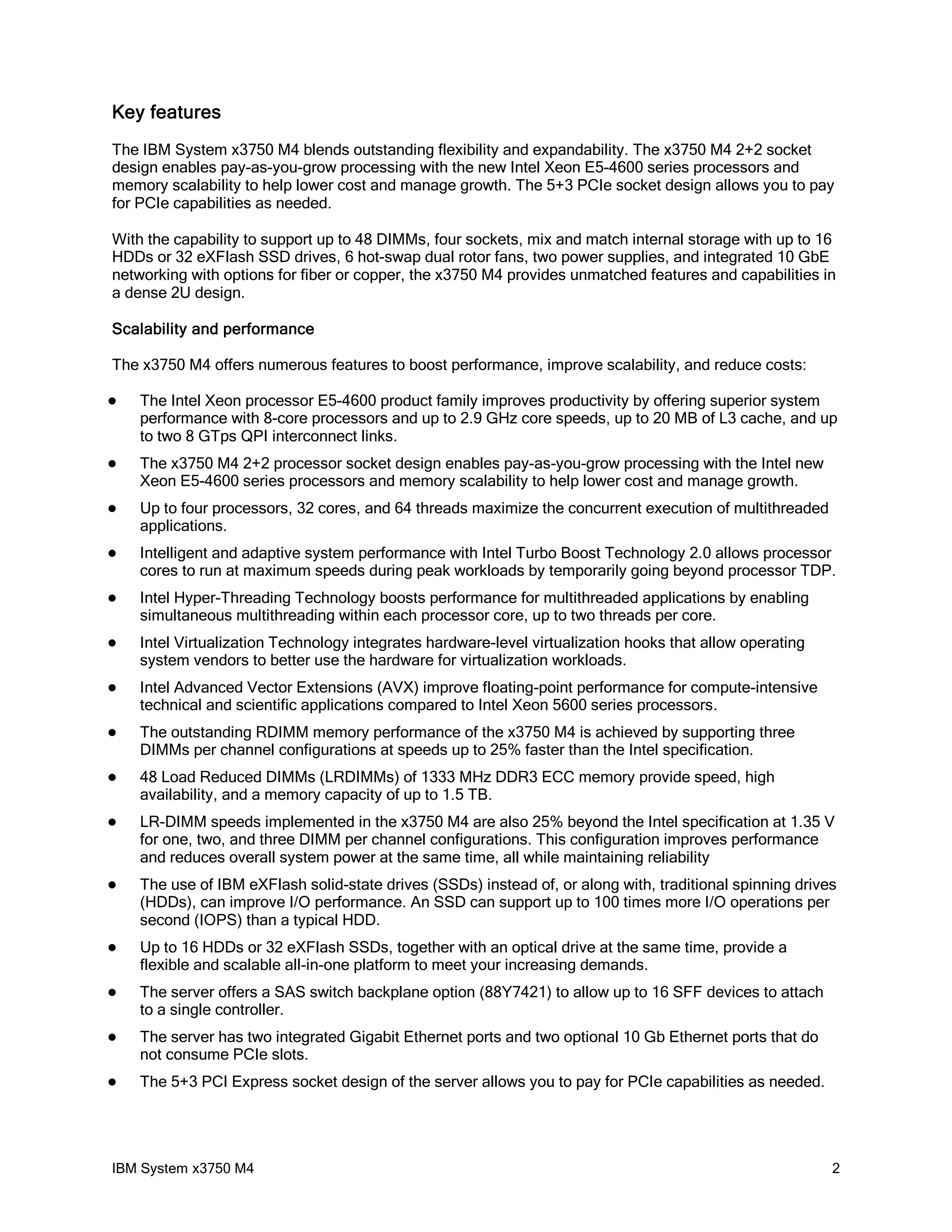 Key features
The IBM System x3750 M4 blends outstanding flexibility and expandability. The x3750 M4 2+2 socket
design enables pay-as-you-grow processing with the new Intel Xeon E5-4600 series processors and
memory scalability to help lower cost and manage growth. The 5+3 PCIe socket design allows you to pay
for PCIe capabilities as needed.

With the capability to support up to 48 DIMMs, four sockets, mix and match internal storage with up to 16
HDDs or 32 eXFlash SSD drives, 6 hot-swap dual rotor fans, two power supplies, and integrated 10 GbE
networking with options for fiber or copper, the x3750 M4 provides unmatched features and capabilities in
a dense 2U design.

Scalability and performance

The x3750 M4 offers numerous features to boost performance, improve scalability, and reduce costs:

   The Intel Xeon processor E5-4600 product family improves productivity by offering superior system
    performance with 8-core processors and up to 2.9 GHz core speeds, up to 20 MB of L3 cache, and up
    to two 8 GTps QPI interconnect links.
   The x3750 M4 2+2 processor socket design enables pay-as-you-grow processing with the Intel new
    Xeon E5-4600 series processors and memory scalability to help lower cost and manage growth.
   Up to four processors, 32 cores, and 64 threads maximize the concurrent execution of multithreaded
    applications.
   Intelligent and adaptive system performance with Intel Turbo Boost Technology 2.0 allows processor
    cores to run at maximum speeds during peak workloads by temporarily going beyond processor TDP.
   Intel Hyper-Threading Technology boosts performance for multithreaded applications by enabling
    simultaneous multithreading within each processor core, up to two threads per core.
   Intel Virtualization Technology integrates hardware-level virtualization hooks that allow operating
    system vendors to better use the hardware for virtualization workloads.
   Intel Advanced Vector Extensions (AVX) improve floating-point performance for compute-intensive
    technical and scientific applications compared to Intel Xeon 5600 series processors.
   The outstanding RDIMM memory performance of the x3750 M4 is achieved by supporting three
    DIMMs per channel configurations at speeds up to 25% faster than the Intel specification.
   48 Load Reduced DIMMs (LRDIMMs) of 1333 MHz DDR3 ECC memory provide speed, high
    availability, and a memory capacity of up to 1.5 TB.
   LR-DIMM speeds implemented in the x3750 M4 are also 25% beyond the Intel specification at 1.35 V
    for one, two, and three DIMM per channel configurations. This configuration improves performance
    and reduces overall system power at the same time, all while maintaining reliability
   The use of IBM eXFlash solid-state drives (SSDs) instead of, or along with, traditional spinning drives
    (HDDs), can improve I/O performance. An SSD can support up to 100 times more I/O operations per
    second (IOPS) than a typical HDD.
   Up to 16 HDDs or 32 eXFlash SSDs, together with an optical drive at the same time, provide a
    flexible and scalable all-in-one platform to meet your increasing demands.
   The server offers a SAS switch backplane option (88Y7421) to allow up to 16 SFF devices to attach
    to a single controller.
   The server has two integrated Gigabit Ethernet ports and two optional 10 Gb Ethernet ports that do
    not consume PCIe slots.
   The 5+3 PCI Express socket design of the server allows you to pay for PCIe capabilities as needed.




IBM System x3750 M4                                                                                       2
 