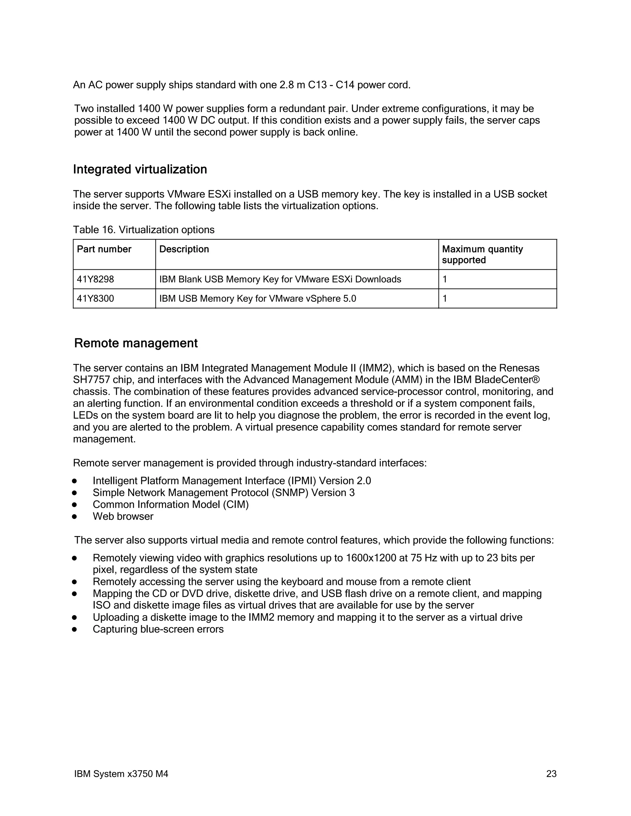 An AC power supply ships standard with one 2.8 m C13 - C14 power cord.

Two installed 1400 W power supplies form a redundant pair. Under extreme configurations, it may be
possible to exceed 1400 W DC output. If this condition exists and a power supply fails, the server caps
power at 1400 W until the second power supply is back online.


Integrated virtualization
The server supports VMware ESXi installed on a USB memory key. The key is installed in a USB socket
inside the server. The following table lists the virtualization options.

Table 16. Virtualization options
Part number        Description                                                   Maximum quantity
                                                                                 supported

41Y8298            IBM Blank USB Memory Key for VMware ESXi Downloads            1

41Y8300            IBM USB Memory Key for VMware vSphere 5.0                     1



Remote management
The server contains an IBM Integrated Management Module II (IMM2), which is based on the Renesas
SH7757 chip, and interfaces with the Advanced Management Module (AMM) in the IBM BladeCenter®
chassis. The combination of these features provides advanced service-processor control, monitoring, and
an alerting function. If an environmental condition exceeds a threshold or if a system component fails,
LEDs on the system board are lit to help you diagnose the problem, the error is recorded in the event log,
and you are alerted to the problem. A virtual presence capability comes standard for remote server
management.

Remote server management is provided through industry-standard interfaces:
   Intelligent Platform Management Interface (IPMI) Version 2.0
   Simple Network Management Protocol (SNMP) Version 3
   Common Information Model (CIM)
   Web browser

The server also supports virtual media and remote control features, which provide the following functions:
   Remotely viewing video with graphics resolutions up to 1600x1200 at 75 Hz with up to 23 bits per
    pixel, regardless of the system state
   Remotely accessing the server using the keyboard and mouse from a remote client
   Mapping the CD or DVD drive, diskette drive, and USB flash drive on a remote client, and mapping
    ISO and diskette image files as virtual drives that are available for use by the server
   Uploading a diskette image to the IMM2 memory and mapping it to the server as a virtual drive
   Capturing blue-screen errors




IBM System x3750 M4                                                                                       23
 