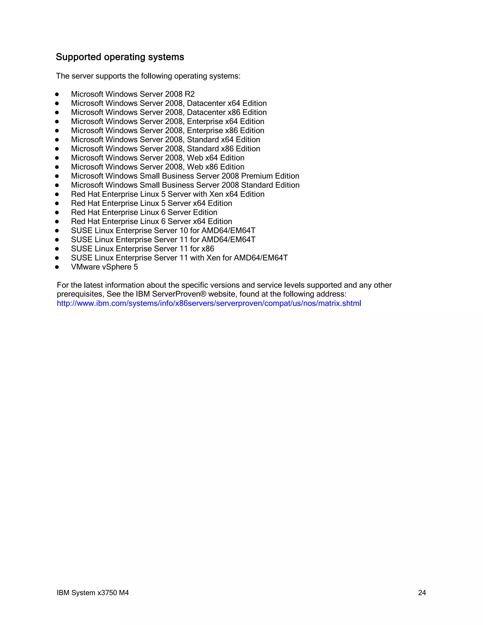 Supported operating systems
The server supports the following operating systems:

   Microsoft Windows Server 2008 R2
   Microsoft Windows Server 2008, Datacenter x64 Edition
   Microsoft Windows Server 2008, Datacenter x86 Edition
   Microsoft Windows Server 2008, Enterprise x64 Edition
   Microsoft Windows Server 2008, Enterprise x86 Edition
   Microsoft Windows Server 2008, Standard x64 Edition
   Microsoft Windows Server 2008, Standard x86 Edition
   Microsoft Windows Server 2008, Web x64 Edition
   Microsoft Windows Server 2008, Web x86 Edition
   Microsoft Windows Small Business Server 2008 Premium Edition
   Microsoft Windows Small Business Server 2008 Standard Edition
   Red Hat Enterprise Linux 5 Server with Xen x64 Edition
   Red Hat Enterprise Linux 5 Server x64 Edition
   Red Hat Enterprise Linux 6 Server Edition
   Red Hat Enterprise Linux 6 Server x64 Edition
   SUSE Linux Enterprise Server 10 for AMD64/EM64T
   SUSE Linux Enterprise Server 11 for AMD64/EM64T
   SUSE Linux Enterprise Server 11 for x86
   SUSE Linux Enterprise Server 11 with Xen for AMD64/EM64T
   VMware vSphere 5

For the latest information about the specific versions and service levels supported and any other
prerequisites, See the IBM ServerProven® website, found at the following address:
http://www.ibm.com/systems/info/x86servers/serverproven/compat/us/nos/matrix.shtml




IBM System x3750 M4                                                                                 24
 