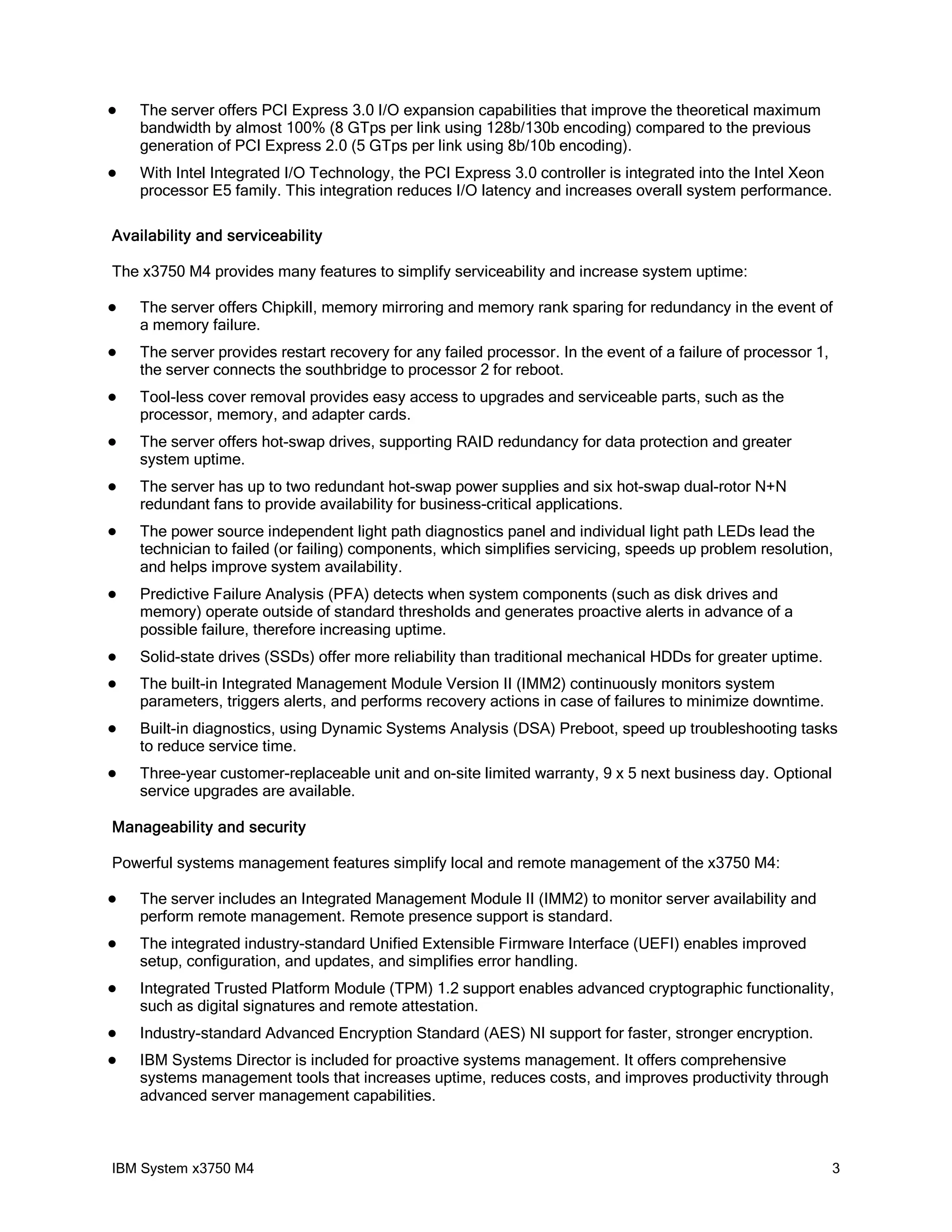    The server offers PCI Express 3.0 I/O expansion capabilities that improve the theoretical maximum
    bandwidth by almost 100% (8 GTps per link using 128b/130b encoding) compared to the previous
    generation of PCI Express 2.0 (5 GTps per link using 8b/10b encoding).
   With Intel Integrated I/O Technology, the PCI Express 3.0 controller is integrated into the Intel Xeon
    processor E5 family. This integration reduces I/O latency and increases overall system performance.

Availability and serviceability

The x3750 M4 provides many features to simplify serviceability and increase system uptime:

   The server offers Chipkill, memory mirroring and memory rank sparing for redundancy in the event of
    a memory failure.
   The server provides restart recovery for any failed processor. In the event of a failure of processor 1,
    the server connects the southbridge to processor 2 for reboot.
   Tool-less cover removal provides easy access to upgrades and serviceable parts, such as the
    processor, memory, and adapter cards.
   The server offers hot-swap drives, supporting RAID redundancy for data protection and greater
    system uptime.
   The server has up to two redundant hot-swap power supplies and six hot-swap dual-rotor N+N
    redundant fans to provide availability for business-critical applications.
   The power source independent light path diagnostics panel and individual light path LEDs lead the
    technician to failed (or failing) components, which simplifies servicing, speeds up problem resolution,
    and helps improve system availability.
   Predictive Failure Analysis (PFA) detects when system components (such as disk drives and
    memory) operate outside of standard thresholds and generates proactive alerts in advance of a
    possible failure, therefore increasing uptime.
   Solid-state drives (SSDs) offer more reliability than traditional mechanical HDDs for greater uptime.
   The built-in Integrated Management Module Version II (IMM2) continuously monitors system
    parameters, triggers alerts, and performs recovery actions in case of failures to minimize downtime.
   Built-in diagnostics, using Dynamic Systems Analysis (DSA) Preboot, speed up troubleshooting tasks
    to reduce service time.
   Three-year customer-replaceable unit and on-site limited warranty, 9 x 5 next business day. Optional
    service upgrades are available.

Manageability and security

Powerful systems management features simplify local and remote management of the x3750 M4:

   The server includes an Integrated Management Module II (IMM2) to monitor server availability and
    perform remote management. Remote presence support is standard.
   The integrated industry-standard Unified Extensible Firmware Interface (UEFI) enables improved
    setup, configuration, and updates, and simplifies error handling.
   Integrated Trusted Platform Module (TPM) 1.2 support enables advanced cryptographic functionality,
    such as digital signatures and remote attestation.
   Industry-standard Advanced Encryption Standard (AES) NI support for faster, stronger encryption.
   IBM Systems Director is included for proactive systems management. It offers comprehensive
    systems management tools that increases uptime, reduces costs, and improves productivity through
    advanced server management capabilities.



IBM System x3750 M4                                                                                            3
 