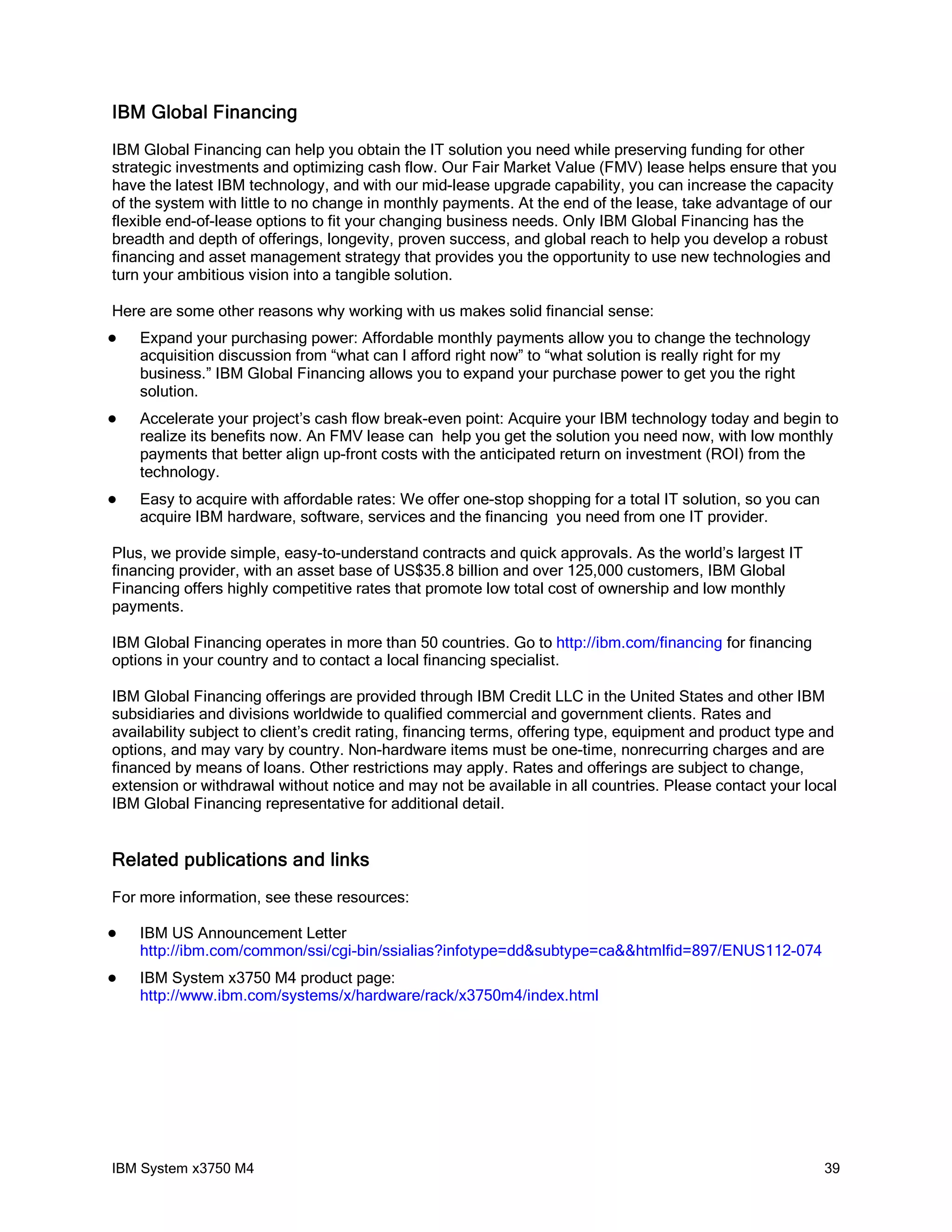 IBM Global Financing
IBM Global Financing can help you obtain the IT solution you need while preserving funding for other
strategic investments and optimizing cash flow. Our Fair Market Value (FMV) lease helps ensure that you
have the latest IBM technology, and with our mid-lease upgrade capability, you can increase the capacity
of the system with little to no change in monthly payments. At the end of the lease, take advantage of our
flexible end-of-lease options to fit your changing business needs. Only IBM Global Financing has the
breadth and depth of offerings, longevity, proven success, and global reach to help you develop a robust
financing and asset management strategy that provides you the opportunity to use new technologies and
turn your ambitious vision into a tangible solution.

Here are some other reasons why working with us makes solid financial sense:
   Expand your purchasing power: Affordable monthly payments allow you to change the technology
    acquisition discussion from “what can I afford right now” to “what solution is really right for my
    business.” IBM Global Financing allows you to expand your purchase power to get you the right
    solution.
   Accelerate your project’s cash flow break-even point: Acquire your IBM technology today and begin to
    realize its benefits now. An FMV lease can help you get the solution you need now, with low monthly
    payments that better align up-front costs with the anticipated return on investment (ROI) from the
    technology.
   Easy to acquire with affordable rates: We offer one-stop shopping for a total IT solution, so you can
    acquire IBM hardware, software, services and the financing you need from one IT provider.

Plus, we provide simple, easy-to-understand contracts and quick approvals. As the world’s largest IT
financing provider, with an asset base of US$35.8 billion and over 125,000 customers, IBM Global
Financing offers highly competitive rates that promote low total cost of ownership and low monthly
payments.

IBM Global Financing operates in more than 50 countries. Go to http://ibm.com/financing for financing
options in your country and to contact a local financing specialist.

IBM Global Financing offerings are provided through IBM Credit LLC in the United States and other IBM
subsidiaries and divisions worldwide to qualified commercial and government clients. Rates and
availability subject to client’s credit rating, financing terms, offering type, equipment and product type and
options, and may vary by country. Non-hardware items must be one-time, nonrecurring charges and are
financed by means of loans. Other restrictions may apply. Rates and offerings are subject to change,
extension or withdrawal without notice and may not be available in all countries. Please contact your local
IBM Global Financing representative for additional detail.


Related publications and links
For more information, see these resources:

   IBM US Announcement Letter
    http://ibm.com/common/ssi/cgi-bin/ssialias?infotype=dd&subtype=ca&&htmlfid=897/ENUS112-074
   IBM System x3750 M4 product page:
    http://www.ibm.com/systems/x/hardware/rack/x3750m4/index.html




IBM System x3750 M4                                                                                         39
 