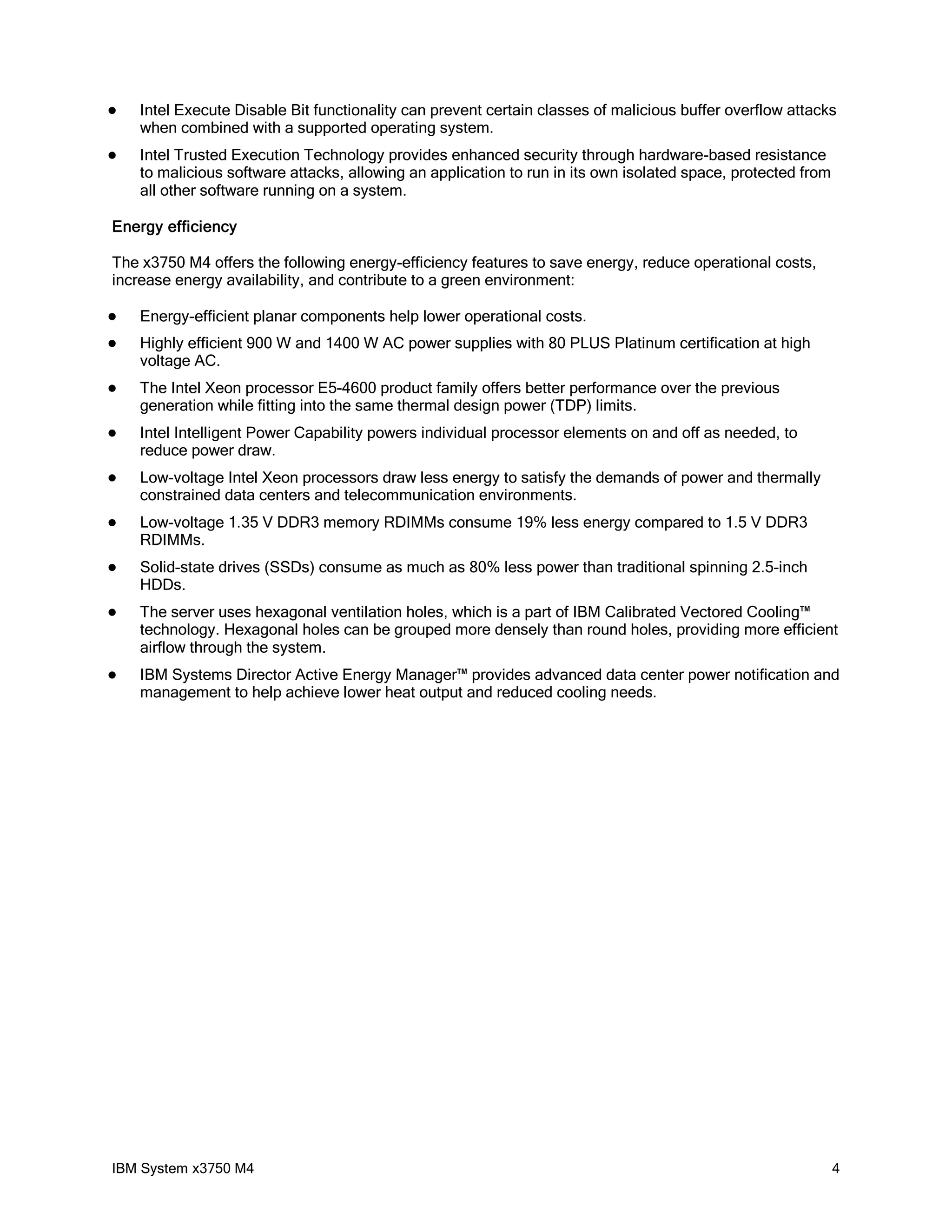    Intel Execute Disable Bit functionality can prevent certain classes of malicious buffer overflow attacks
    when combined with a supported operating system.
   Intel Trusted Execution Technology provides enhanced security through hardware-based resistance
    to malicious software attacks, allowing an application to run in its own isolated space, protected from
    all other software running on a system.

Energy efficiency

The x3750 M4 offers the following energy-efficiency features to save energy, reduce operational costs,
increase energy availability, and contribute to a green environment:

   Energy-efficient planar components help lower operational costs.
   Highly efficient 900 W and 1400 W AC power supplies with 80 PLUS Platinum certification at high
    voltage AC.
   The Intel Xeon processor E5-4600 product family offers better performance over the previous
    generation while fitting into the same thermal design power (TDP) limits.
   Intel Intelligent Power Capability powers individual processor elements on and off as needed, to
    reduce power draw.
   Low-voltage Intel Xeon processors draw less energy to satisfy the demands of power and thermally
    constrained data centers and telecommunication environments.
   Low-voltage 1.35 V DDR3 memory RDIMMs consume 19% less energy compared to 1.5 V DDR3
    RDIMMs.
   Solid-state drives (SSDs) consume as much as 80% less power than traditional spinning 2.5-inch
    HDDs.
   The server uses hexagonal ventilation holes, which is a part of IBM Calibrated Vectored Cooling™
    technology. Hexagonal holes can be grouped more densely than round holes, providing more efficient
    airflow through the system.
   IBM Systems Director Active Energy Manager™ provides advanced data center power notification and
    management to help achieve lower heat output and reduced cooling needs.




IBM System x3750 M4                                                                                           4
 