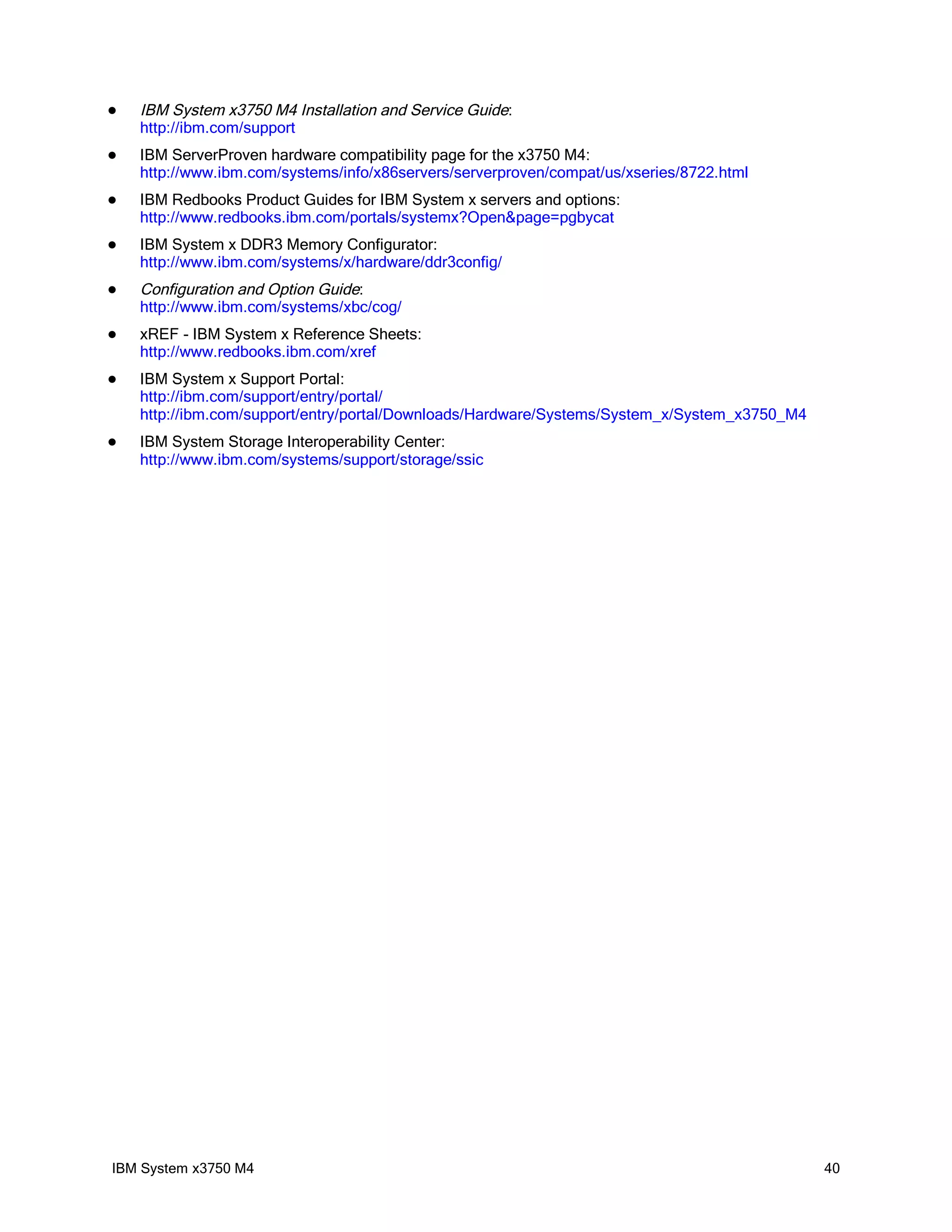    IBM System x3750 M4 Installation and Service Guide:
    http://ibm.com/support
   IBM ServerProven hardware compatibility page for the x3750 M4:
    http://www.ibm.com/systems/info/x86servers/serverproven/compat/us/xseries/8722.html
   IBM Redbooks Product Guides for IBM System x servers and options:
    http://www.redbooks.ibm.com/portals/systemx?Open&page=pgbycat
   IBM System x DDR3 Memory Configurator:
    http://www.ibm.com/systems/x/hardware/ddr3config/
   Configuration and Option Guide:
    http://www.ibm.com/systems/xbc/cog/
   xREF - IBM System x Reference Sheets:
    http://www.redbooks.ibm.com/xref
   IBM System x Support Portal:
    http://ibm.com/support/entry/portal/
    http://ibm.com/support/entry/portal/Downloads/Hardware/Systems/System_x/System_x3750_M4
   IBM System Storage Interoperability Center:
    http://www.ibm.com/systems/support/storage/ssic




IBM System x3750 M4                                                                           40
 