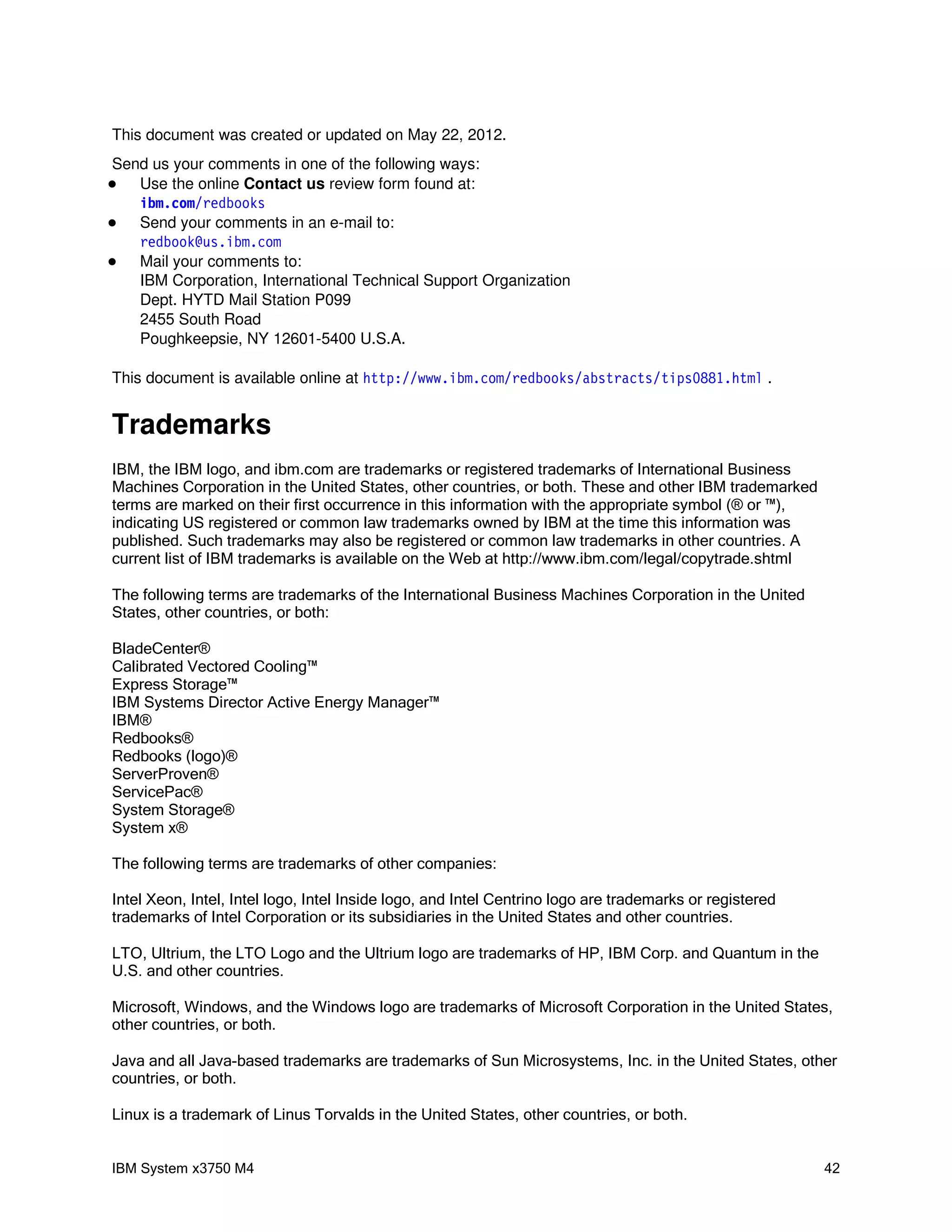 This document was created or updated on May 22, 2012.
Send us your comments in one of the following ways:
  Use the online Contact us review form found at:
   i bm com r edbooks
       .   /
  Send your comments in an e-mail to:
   r edbook@ i bm com
             us.   .
  Mail your comments to:
   IBM Corporation, International Technical Support Organization
   Dept. HYTD Mail Station P099
   2455 South Road
   Poughkeepsie, NY 12601-5400 U.S.A.

This document is available online at ht t p: / / w w i bm com r edbooks/ abst r act s/ t i ps0881. ht m .
                                                  w.     .   /                                         l


Trademarks
IBM, the IBM logo, and ibm.com are trademarks or registered trademarks of International Business
Machines Corporation in the United States, other countries, or both. These and other IBM trademarked
terms are marked on their first occurrence in this information with the appropriate symbol (® or ™),
indicating US registered or common law trademarks owned by IBM at the time this information was
published. Such trademarks may also be registered or common law trademarks in other countries. A
current list of IBM trademarks is available on the Web at http://www.ibm.com/legal/copytrade.shtml

The following terms are trademarks of the International Business Machines Corporation in the United
States, other countries, or both:

BladeCenter®
Calibrated Vectored Cooling™
Express Storage™
IBM Systems Director Active Energy Manager™
IBM®
Redbooks®
Redbooks (logo)®
ServerProven®
ServicePac®
System Storage®
System x®

The following terms are trademarks of other companies:

Intel Xeon, Intel, Intel logo, Intel Inside logo, and Intel Centrino logo are trademarks or registered
trademarks of Intel Corporation or its subsidiaries in the United States and other countries.

LTO, Ultrium, the LTO Logo and the Ultrium logo are trademarks of HP, IBM Corp. and Quantum in the
U.S. and other countries.

Microsoft, Windows, and the Windows logo are trademarks of Microsoft Corporation in the United States,
other countries, or both.

Java and all Java-based trademarks are trademarks of Sun Microsystems, Inc. in the United States, other
countries, or both.

Linux is a trademark of Linus Torvalds in the United States, other countries, or both.


IBM System x3750 M4                                                                                         42
 