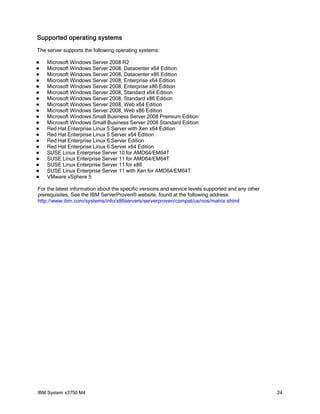 Supported operating systems
The server supports the following operating systems:

   Microsoft Windows Server 2008 R2
   Microsoft Windows Server 2008, Datacenter x64 Edition
   Microsoft Windows Server 2008, Datacenter x86 Edition
   Microsoft Windows Server 2008, Enterprise x64 Edition
   Microsoft Windows Server 2008, Enterprise x86 Edition
   Microsoft Windows Server 2008, Standard x64 Edition
   Microsoft Windows Server 2008, Standard x86 Edition
   Microsoft Windows Server 2008, Web x64 Edition
   Microsoft Windows Server 2008, Web x86 Edition
   Microsoft Windows Small Business Server 2008 Premium Edition
   Microsoft Windows Small Business Server 2008 Standard Edition
   Red Hat Enterprise Linux 5 Server with Xen x64 Edition
   Red Hat Enterprise Linux 5 Server x64 Edition
   Red Hat Enterprise Linux 6 Server Edition
   Red Hat Enterprise Linux 6 Server x64 Edition
   SUSE Linux Enterprise Server 10 for AMD64/EM64T
   SUSE Linux Enterprise Server 11 for AMD64/EM64T
   SUSE Linux Enterprise Server 11 for x86
   SUSE Linux Enterprise Server 11 with Xen for AMD64/EM64T
   VMware vSphere 5

For the latest information about the specific versions and service levels supported and any other
prerequisites, See the IBM ServerProven® website, found at the following address:
http://www.ibm.com/systems/info/x86servers/serverproven/compat/us/nos/matrix.shtml




IBM System x3750 M4                                                                                 24
 