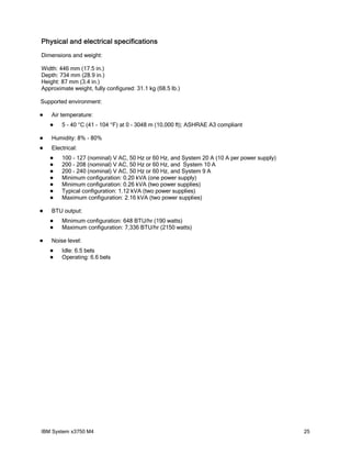 Physical and electrical specifications
Dimensions and weight:

Width: 446 mm (17.5 in.)
Depth: 734 mm (28.9 in.)
Height: 87 mm (3.4 in.)
Approximate weight, fully configured: 31.1 kg (68.5 lb.)

Supported environment:

   Air temperature:
       5 - 40 °C (41 - 104 °F) at 0 - 3048 m (10,000 ft); ASHRAE A3 compliant

   Humidity: 8% - 80%
   Electrical:
       100 - 127 (nominal) V AC, 50 Hz or 60 Hz, and System 20 A (10 A per power supply)
       200 - 208 (nominal) V AC, 50 Hz or 60 Hz, and System 10 A
       200 - 240 (nominal) V AC, 50 Hz or 60 Hz, and System 9 A
       Minimum configuration: 0.20 kVA (one power supply)
       Minimum configuration: 0.26 kVA (two power supplies)
       Typical configuration: 1.12 kVA (two power supplies)
       Maximum configuration: 2.16 kVA (two power supplies)

   BTU output:
       Minimum configuration: 648 BTU/hr (190 watts)
       Maximum configuration: 7,336 BTU/hr (2150 watts)

   Noise level:
       Idle: 6.5 bels
       Operating: 6.6 bels




IBM System x3750 M4                                                                         25
 