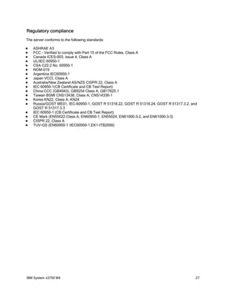 Regulatory compliance
The server conforms to the following standards:

   ASHRAE A3
   FCC - Verified to comply with Part 15 of the FCC Rules, Class A
   Canada ICES-003, issue 4, Class A
   UL/IEC 60950-1
   CSA C22.2 No. 60950-1
   NOM-019
   Argentina IEC60950-1
   Japan VCCI, Class A
   Australia/New Zealand AS/NZS CISPR 22, Class A
   IEC 60950-1(CB Certificate and CB Test Report)
   China CCC (GB4943), GB9254 Class A, GB17625.1
   Taiwan BSMI CNS13438, Class A; CNS14336-1
   Korea KN22, Class A; KN24
   Russia/GOST ME01, IEC-60950-1, GOST R 51318.22, GOST R 51318.24, GOST R 51317.3.2, and
    GOST R 51317.3.3
   IEC 60950-1 (CB Certificate and CB Test Report)
   CE Mark (EN55022 Class A, EN60950-1, EN55024, EN61000-3-2, and EN61000-3-3)
   CISPR 22, Class A
   TUV-GS (EN60950-1 /IEC60950-1,EK1-ITB2000)




IBM System x3750 M4                                                                      27
 