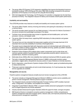    The server offers PCI Express 3.0 I/O expansion capabilities that improve the theoretical maximum
    bandwidth by almost 100% (8 GTps per link using 128b/130b encoding) compared to the previous
    generation of PCI Express 2.0 (5 GTps per link using 8b/10b encoding).
   With Intel Integrated I/O Technology, the PCI Express 3.0 controller is integrated into the Intel Xeon
    processor E5 family. This integration reduces I/O latency and increases overall system performance.

Availability and serviceability

The x3750 M4 provides many features to simplify serviceability and increase system uptime:

   The server offers Chipkill, memory mirroring and memory rank sparing for redundancy in the event of
    a memory failure.
   The server provides restart recovery for any failed processor. In the event of a failure of processor 1,
    the server connects the southbridge to processor 2 for reboot.
   Tool-less cover removal provides easy access to upgrades and serviceable parts, such as the
    processor, memory, and adapter cards.
   The server offers hot-swap drives, supporting RAID redundancy for data protection and greater
    system uptime.
   The server has up to two redundant hot-swap power supplies and six hot-swap dual-rotor N+N
    redundant fans to provide availability for business-critical applications.
   The power source independent light path diagnostics panel and individual light path LEDs lead the
    technician to failed (or failing) components, which simplifies servicing, speeds up problem resolution,
    and helps improve system availability.
   Predictive Failure Analysis (PFA) detects when system components (such as disk drives and
    memory) operate outside of standard thresholds and generates proactive alerts in advance of a
    possible failure, therefore increasing uptime.
   Solid-state drives (SSDs) offer more reliability than traditional mechanical HDDs for greater uptime.
   The built-in Integrated Management Module Version II (IMM2) continuously monitors system
    parameters, triggers alerts, and performs recovery actions in case of failures to minimize downtime.
   Built-in diagnostics, using Dynamic Systems Analysis (DSA) Preboot, speed up troubleshooting tasks
    to reduce service time.
   Three-year customer-replaceable unit and on-site limited warranty, 9 x 5 next business day. Optional
    service upgrades are available.

Manageability and security

Powerful systems management features simplify local and remote management of the x3750 M4:

   The server includes an Integrated Management Module II (IMM2) to monitor server availability and
    perform remote management. Remote presence support is standard.
   The integrated industry-standard Unified Extensible Firmware Interface (UEFI) enables improved
    setup, configuration, and updates, and simplifies error handling.
   Integrated Trusted Platform Module (TPM) 1.2 support enables advanced cryptographic functionality,
    such as digital signatures and remote attestation.
   Industry-standard Advanced Encryption Standard (AES) NI support for faster, stronger encryption.
   IBM Systems Director is included for proactive systems management. It offers comprehensive
    systems management tools that increases uptime, reduces costs, and improves productivity through
    advanced server management capabilities.



IBM System x3750 M4                                                                                            3
 