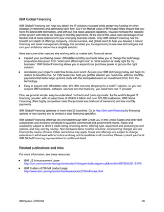 IBM Global Financing
IBM Global Financing can help you obtain the IT solution you need while preserving funding for other
strategic investments and optimizing cash flow. Our Fair Market Value (FMV) lease helps ensure that you
have the latest IBM technology, and with our mid-lease upgrade capability, you can increase the capacity
of the system with little to no change in monthly payments. At the end of the lease, take advantage of our
flexible end-of-lease options to fit your changing business needs. Only IBM Global Financing has the
breadth and depth of offerings, longevity, proven success, and global reach to help you develop a robust
financing and asset management strategy that provides you the opportunity to use new technologies and
turn your ambitious vision into a tangible solution.

Here are some other reasons why working with us makes solid financial sense:
   Expand your purchasing power: Affordable monthly payments allow you to change the technology
    acquisition discussion from “what can I afford right now” to “what solution is really right for my
    business.” IBM Global Financing allows you to expand your purchase power to get you the right
    solution.
   Accelerate your project’s cash flow break-even point: Acquire your IBM technology today and begin to
    realize its benefits now. An FMV lease can help you get the solution you need now, with low monthly
    payments that better align up-front costs with the anticipated return on investment (ROI) from the
    technology.
   Easy to acquire with affordable rates: We offer one-stop shopping for a total IT solution, so you can
    acquire IBM hardware, software, services and the financing you need from one IT provider.

Plus, we provide simple, easy-to-understand contracts and quick approvals. As the world’s largest IT
financing provider, with an asset base of US$35.8 billion and over 125,000 customers, IBM Global
Financing offers highly competitive rates that promote low total cost of ownership and low monthly
payments.

IBM Global Financing operates in more than 50 countries. Go to http://ibm.com/financing for financing
options in your country and to contact a local financing specialist.

IBM Global Financing offerings are provided through IBM Credit LLC in the United States and other IBM
subsidiaries and divisions worldwide to qualified commercial and government clients. Rates and
availability subject to client’s credit rating, financing terms, offering type, equipment and product type and
options, and may vary by country. Non-hardware items must be one-time, nonrecurring charges and are
financed by means of loans. Other restrictions may apply. Rates and offerings are subject to change,
extension or withdrawal without notice and may not be available in all countries. Please contact your local
IBM Global Financing representative for additional detail.


Related publications and links
For more information, see these resources:

   IBM US Announcement Letter
    http://ibm.com/common/ssi/cgi-bin/ssialias?infotype=dd&subtype=ca&&htmlfid=897/ENUS112-074
   IBM System x3750 M4 product page:
    http://www.ibm.com/systems/x/hardware/rack/x3750m4/index.html




IBM System x3750 M4                                                                                         39
 