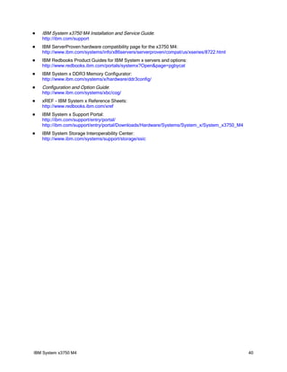    IBM System x3750 M4 Installation and Service Guide:
    http://ibm.com/support
   IBM ServerProven hardware compatibility page for the x3750 M4:
    http://www.ibm.com/systems/info/x86servers/serverproven/compat/us/xseries/8722.html
   IBM Redbooks Product Guides for IBM System x servers and options:
    http://www.redbooks.ibm.com/portals/systemx?Open&page=pgbycat
   IBM System x DDR3 Memory Configurator:
    http://www.ibm.com/systems/x/hardware/ddr3config/
   Configuration and Option Guide:
    http://www.ibm.com/systems/xbc/cog/
   xREF - IBM System x Reference Sheets:
    http://www.redbooks.ibm.com/xref
   IBM System x Support Portal:
    http://ibm.com/support/entry/portal/
    http://ibm.com/support/entry/portal/Downloads/Hardware/Systems/System_x/System_x3750_M4
   IBM System Storage Interoperability Center:
    http://www.ibm.com/systems/support/storage/ssic




IBM System x3750 M4                                                                           40
 