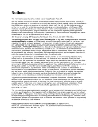 Notices
This information was developed for products and services offered in the U.S.A.
IBM may not offer the products, services, or features discussed in this document in other countries. Consult your
local IBM representative for information on the products and services currently available in your area. Any reference
to an IBM product, program, or service is not intended to state or imply that only that IBM product, program, or
service may be used. Any functionally equivalent product, program, or service that does not infringe any IBM
intellectual property right may be used instead. However, it is the user's responsibility to evaluate and verify the
operation of any non-IBM product, program, or service. IBM may have patents or pending patent applications
covering subject matter described in this document. The furnishing of this document does not give you any license
to these patents. You can send license inquiries, in writing, to:
IBM Director of Licensing, IBM Corporation, North Castle Drive, Armonk, NY 10504-1785 U.S.A.
The following paragraph does not apply to the United Kingdom or any other country where such provisions
are inconsistent with local law: INTERNATIONAL BUSINESS MACHINES CORPORATION PROVIDES THIS
PUBLICATION "AS IS" WITHOUT WARRANTY OF ANY KIND, EITHER EXPRESS OR IMPLIED, INCLUDING,
BUT NOT LIMITED TO, THE IMPLIED WARRANTIES OF NON-INFRINGEMENT, MERCHANTABILITY OR
FITNESS FOR A PARTICULAR PURPOSE. Some states do not allow disclaimer of express or implied warranties in
certain transactions, therefore, this statement may not apply to you. This information could include technical
inaccuracies or typographical errors. Changes are periodically made to the information herein; these changes will
be incorporated in new editions of the publication. IBM may make improvements and/or changes in the product(s)
and/or the program(s) described in this publication at any time without notice.
Any references in this information to non-IBM Web sites are provided for convenience only and do not in any
manner serve as an endorsement of those Web sites. The materials at those Web sites are not part of the
materials for this IBM product and use of those Web sites is at your own risk.IBM may use or distribute any of the
information you supply in any way it believes appropriate without incurring any obligation to you. Information
concerning non-IBM products was obtained from the suppliers of those products, their published announcements or
other publicly available sources. IBM has not tested those products and cannot confirm the accuracy of
performance, compatibility or any other claims related to non-IBM products. Questions on the capabilities of
non-IBM products should be addressed to the suppliers of those products. This information contains examples of
data and reports used in daily business operations. To illustrate them as completely as possible, the examples
include the names of individuals, companies, brands, and products. All of these names are fictitious and any
similarity to the names and addresses used by an actual business enterprise is entirely coincidental.
Any performance data contained herein was determined in a controlled environment. Therefore, the results
obtained in other operating environments may vary significantly. Some measurements may have been made on
development-level systems and there is no guarantee that these measurements will be the same on generally
available systems. Furthermore, some measurement may have been estimated through extrapolation. Actual
results may vary. Users of this document should verify the applicable data for their specific environment.
COPYRIGHT LICENSE:
This information contains sample application programs in source language, which illustrate programming techniques
on various operating platforms. You may copy, modify, and distribute these sample programs in any form without
payment to IBM, for the purposes of developing, using, marketing or distributing application programs conforming to
the application programming interface for the operating platform for which the sample programs are written. These
examples have not been thoroughly tested under all conditions. IBM, therefore, cannot guarantee or imply reliability,
serviceability, or function of these programs.


© Copyright International Business Machines Corporation 2012. All rights reserved.
Note to U.S. Government Users Restricted Rights -- Use, duplication or disclosure restricted by
GSA ADP Schedule Contract with IBM Corp.




IBM System x3750 M4                                                                                               41
 