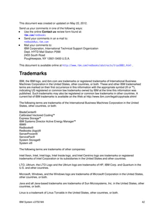 This document was created or updated on May 22, 2012.
Send us your comments in one of the following ways:
  Use the online Contact us review form found at:
   i bm com r edbooks
       .   /
  Send your comments in an e-mail to:
   r edbook@ i bm com
             us.   .
  Mail your comments to:
   IBM Corporation, International Technical Support Organization
   Dept. HYTD Mail Station P099
   2455 South Road
   Poughkeepsie, NY 12601-5400 U.S.A.

This document is available online at ht t p: / / w w i bm com r edbooks/ abst r act s/ t i ps0881. ht m .
                                                  w.     .   /                                         l


Trademarks
IBM, the IBM logo, and ibm.com are trademarks or registered trademarks of International Business
Machines Corporation in the United States, other countries, or both. These and other IBM trademarked
terms are marked on their first occurrence in this information with the appropriate symbol (® or ™),
indicating US registered or common law trademarks owned by IBM at the time this information was
published. Such trademarks may also be registered or common law trademarks in other countries. A
current list of IBM trademarks is available on the Web at http://www.ibm.com/legal/copytrade.shtml

The following terms are trademarks of the International Business Machines Corporation in the United
States, other countries, or both:

BladeCenter®
Calibrated Vectored Cooling™
Express Storage™
IBM Systems Director Active Energy Manager™
IBM®
Redbooks®
Redbooks (logo)®
ServerProven®
ServicePac®
System Storage®
System x®

The following terms are trademarks of other companies:

Intel Xeon, Intel, Intel logo, Intel Inside logo, and Intel Centrino logo are trademarks or registered
trademarks of Intel Corporation or its subsidiaries in the United States and other countries.

LTO, Ultrium, the LTO Logo and the Ultrium logo are trademarks of HP, IBM Corp. and Quantum in the
U.S. and other countries.

Microsoft, Windows, and the Windows logo are trademarks of Microsoft Corporation in the United States,
other countries, or both.

Java and all Java-based trademarks are trademarks of Sun Microsystems, Inc. in the United States, other
countries, or both.

Linux is a trademark of Linus Torvalds in the United States, other countries, or both.


IBM System x3750 M4                                                                                         42
 