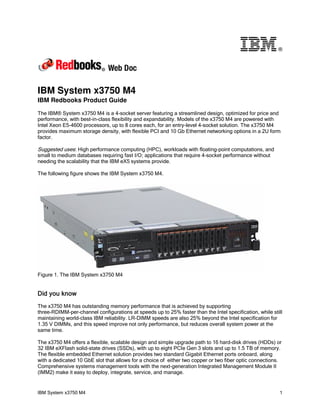 ®




IBM System x3750 M4
IBM Redbooks Product Guide

The IBM® System x3750 M4 is a 4-socket server featuring a streamlined design, optimized for price and
performance, with best-in-class flexibility and expandability. Models of the x3750 M4 are powered with
Intel Xeon E5-4600 processors, up to 8 cores each, for an entry-level 4-socket solution. The x3750 M4
provides maximum storage density, with flexible PCI and 10 Gb Ethernet networking options in a 2U form
factor.

Suggested uses: High performance computing (HPC), workloads with floating-point computations, and
small to medium databases requiring fast I/O; applications that require 4-socket performance without
needing the scalability that the IBM eX5 systems provide.

The following figure shows the IBM System x3750 M4.




Figure 1. The IBM System x3750 M4


Did you know
The x3750 M4 has outstanding memory performance that is achieved by supporting
three-RDIMM-per-channel configurations at speeds up to 25% faster than the Intel specification, while still
maintaining world-class IBM reliability. LR-DIMM speeds are also 25% beyond the Intel specification for
1.35 V DIMMs, and this speed improve not only performance, but reduces overall system power at the
same time.

The x3750 M4 offers a flexible, scalable design and simple upgrade path to 16 hard-disk drives (HDDs) or
32 IBM eXFlash solid-state drives (SSDs), with up to eight PCIe Gen 3 slots and up to 1.5 TB of memory.
The flexible embedded Ethernet solution provides two standard Gigabit Ethernet ports onboard, along
with a dedicated 10 GbE slot that allows for a choice of either two copper or two fiber optic connections.
Comprehensive systems management tools with the next-generation Integrated Management Module II
(IMM2) make it easy to deploy, integrate, service, and manage.


IBM System x3750 M4                                                                                      1
 