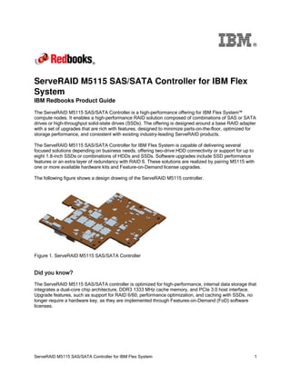 ®

ServeRAID M5115 SAS/SATA Controller for IBM Flex
System
IBM Redbooks Product Guide
The ServeRAID M5115 SAS/SATA Controller is a high-performance offering for IBM Flex System™
compute nodes. It enables a high-performance RAID solution composed of combinations of SAS or SATA
drives or high-throughput solid-state drives (SSDs). The offering is designed around a base RAID adapter
with a set of upgrades that are rich with features, designed to minimize parts-on-the-floor, optimized for
storage performance, and consistent with existing industry-leading ServeRAID products.
The ServeRAID M5115 SAS/SATA Controller for IBM Flex System is capable of delivering several
focused solutions depending on business needs, offering two-drive HDD connectivity or support for up to
eight 1.8-inch SSDs or combinations of HDDs and SSDs. Software upgrades include SSD performance
features or an extra layer of redundancy with RAID 6. These solutions are realized by pairing M5115 with
one or more available hardware kits and Feature-on-Demand license upgrades.
The following figure shows a design drawing of the ServeRAID M5115 controller.

Figure 1. ServeRAID M5115 SAS/SATA Controller

Did you know?
The ServeRAID M5115 SAS/SATA controller is optimized for high-performance, internal data storage that
integrates a dual-core chip architecture, DDR3 1333 MHz cache memory, and PCIe 3.0 host interface.
Upgrade features, such as support for RAID 6/60, performance optimization, and caching with SSDs, no
longer require a hardware key, as they are implemented through Features-on-Demand (FoD) software
licenses.

ServeRAID M5115 SAS/SATA Controller for IBM Flex System

1

 