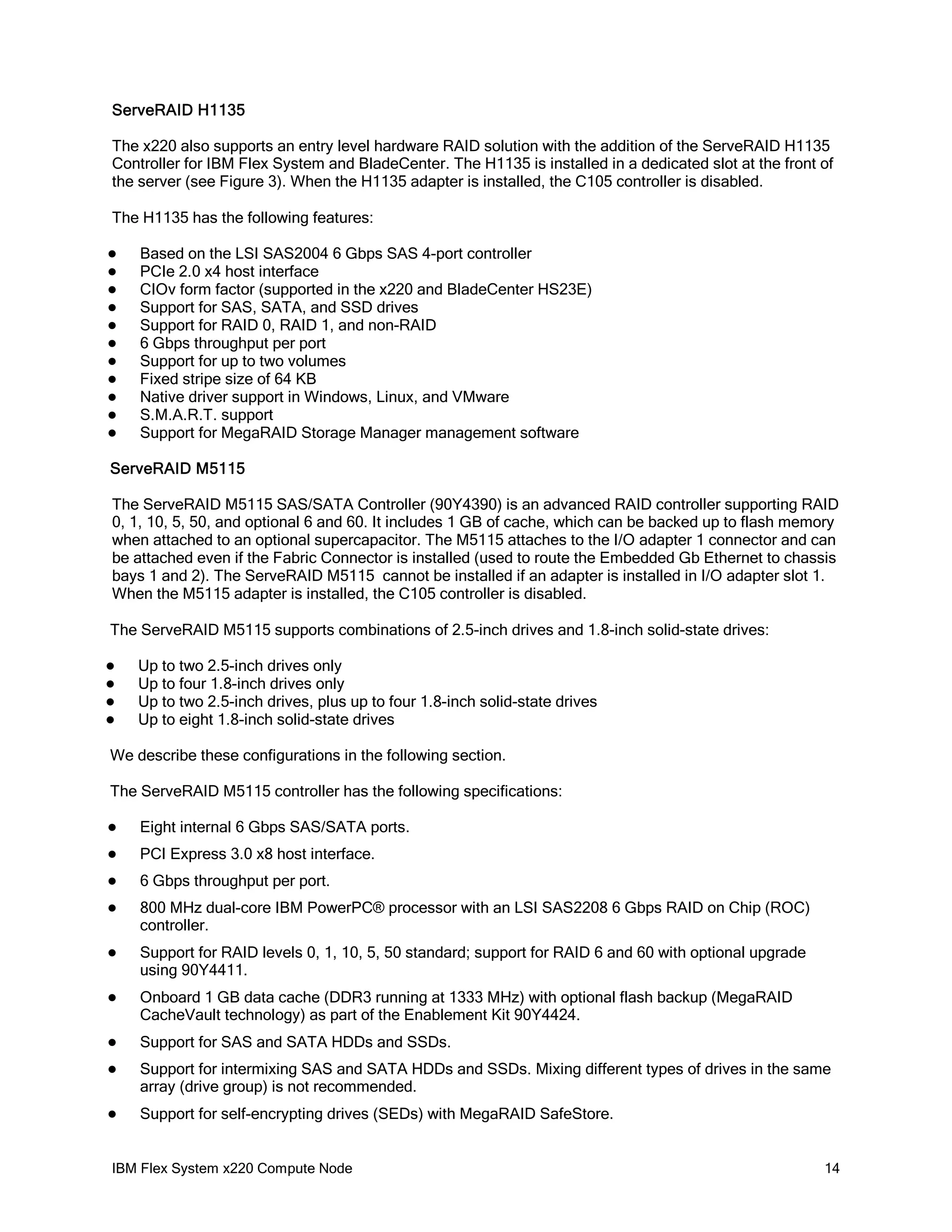 ServeRAID H1135
The x220 also supports an entry level hardware RAID solution with the addition of the ServeRAID H1135
Controller for IBM Flex System and BladeCenter. The H1135 is installed in a dedicated slot at the front of
the server (see Figure 3). When the H1135 adapter is installed, the C105 controller is disabled.
The H1135 has the following features:












Based on the LSI SAS2004 6 Gbps SAS 4-port controller
PCIe 2.0 x4 host interface
CIOv form factor (supported in the x220 and BladeCenter HS23E)
Support for SAS, SATA, and SSD drives
Support for RAID 0, RAID 1, and non-RAID
6 Gbps throughput per port
Support for up to two volumes
Fixed stripe size of 64 KB
Native driver support in Windows, Linux, and VMware
S.M.A.R.T. support
Support for MegaRAID Storage Manager management software

ServeRAID M5115
The ServeRAID M5115 SAS/SATA Controller (90Y4390) is an advanced RAID controller supporting RAID
0, 1, 10, 5, 50, and optional 6 and 60. It includes 1 GB of cache, which can be backed up to flash memory
when attached to an optional supercapacitor. The M5115 attaches to the I/O adapter 1 connector and can
be attached even if the Fabric Connector is installed (used to route the Embedded Gb Ethernet to chassis
bays 1 and 2). The ServeRAID M5115 cannot be installed if an adapter is installed in I/O adapter slot 1.
When the M5115 adapter is installed, the C105 controller is disabled.
The ServeRAID M5115 supports combinations of 2.5-inch drives and 1.8-inch solid-state drives:





Up to two 2.5-inch drives only
Up to four 1.8-inch drives only
Up to two 2.5-inch drives, plus up to four 1.8-inch solid-state drives
Up to eight 1.8-inch solid-state drives

We describe these configurations in the following section.
The ServeRAID M5115 controller has the following specifications:


Eight internal 6 Gbps SAS/SATA ports.



PCI Express 3.0 x8 host interface.



6 Gbps throughput per port.



800 MHz dual-core IBM PowerPC® processor with an LSI SAS2208 6 Gbps RAID on Chip (ROC)
controller.



Support for RAID levels 0, 1, 10, 5, 50 standard; support for RAID 6 and 60 with optional upgrade
using 90Y4411.



Onboard 1 GB data cache (DDR3 running at 1333 MHz) with optional flash backup (MegaRAID
CacheVault technology) as part of the Enablement Kit 90Y4424.



Support for SAS and SATA HDDs and SSDs.



Support for intermixing SAS and SATA HDDs and SSDs. Mixing different types of drives in the same
array (drive group) is not recommended.



Support for self-encrypting drives (SEDs) with MegaRAID SafeStore.

IBM Flex System x220 Compute Node

14

 
