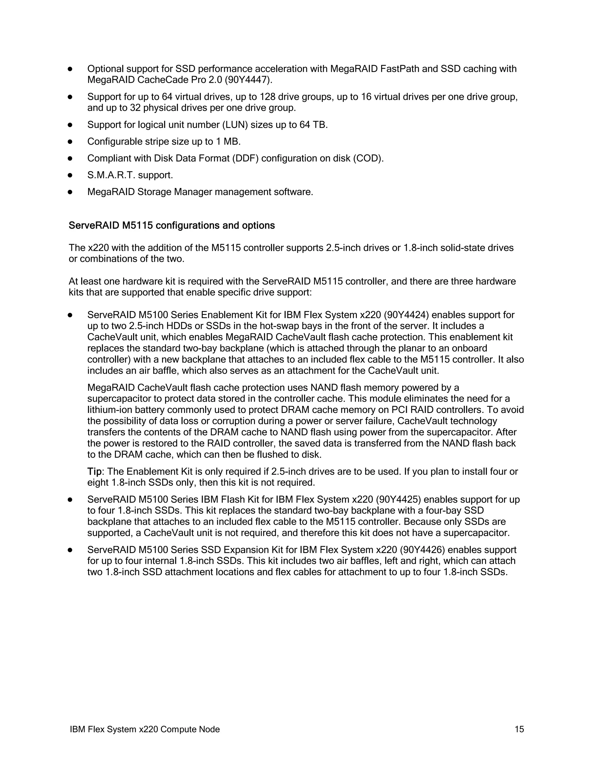 

Optional support for SSD performance acceleration with MegaRAID FastPath and SSD caching with
MegaRAID CacheCade Pro 2.0 (90Y4447).



Support for up to 64 virtual drives, up to 128 drive groups, up to 16 virtual drives per one drive group,
and up to 32 physical drives per one drive group.



Support for logical unit number (LUN) sizes up to 64 TB.



Configurable stripe size up to 1 MB.



Compliant with Disk Data Format (DDF) configuration on disk (COD).



S.M.A.R.T. support.



MegaRAID Storage Manager management software.

ServeRAID M5115 configurations and options
The x220 with the addition of the M5115 controller supports 2.5-inch drives or 1.8-inch solid-state drives
or combinations of the two.
At least one hardware kit is required with the ServeRAID M5115 controller, and there are three hardware
kits that are supported that enable specific drive support:


ServeRAID M5100 Series Enablement Kit for IBM Flex System x220 (90Y4424) enables support for
up to two 2.5-inch HDDs or SSDs in the hot-swap bays in the front of the server. It includes a
CacheVault unit, which enables MegaRAID CacheVault flash cache protection. This enablement kit
replaces the standard two-bay backplane (which is attached through the planar to an onboard
controller) with a new backplane that attaches to an included flex cable to the M5115 controller. It also
includes an air baffle, which also serves as an attachment for the CacheVault unit.
MegaRAID CacheVault flash cache protection uses NAND flash memory powered by a
supercapacitor to protect data stored in the controller cache. This module eliminates the need for a
lithium-ion battery commonly used to protect DRAM cache memory on PCI RAID controllers. To avoid
the possibility of data loss or corruption during a power or server failure, CacheVault technology
transfers the contents of the DRAM cache to NAND flash using power from the supercapacitor. After
the power is restored to the RAID controller, the saved data is transferred from the NAND flash back
to the DRAM cache, which can then be flushed to disk.
Tip: The Enablement Kit is only required if 2.5-inch drives are to be used. If you plan to install four or
eight 1.8-inch SSDs only, then this kit is not required.



ServeRAID M5100 Series IBM Flash Kit for IBM Flex System x220 (90Y4425) enables support for up
to four 1.8-inch SSDs. This kit replaces the standard two-bay backplane with a four-bay SSD
backplane that attaches to an included flex cable to the M5115 controller. Because only SSDs are
supported, a CacheVault unit is not required, and therefore this kit does not have a supercapacitor.



ServeRAID M5100 Series SSD Expansion Kit for IBM Flex System x220 (90Y4426) enables support
for up to four internal 1.8-inch SSDs. This kit includes two air baffles, left and right, which can attach
two 1.8-inch SSD attachment locations and flex cables for attachment to up to four 1.8-inch SSDs.

IBM Flex System x220 Compute Node

15

 