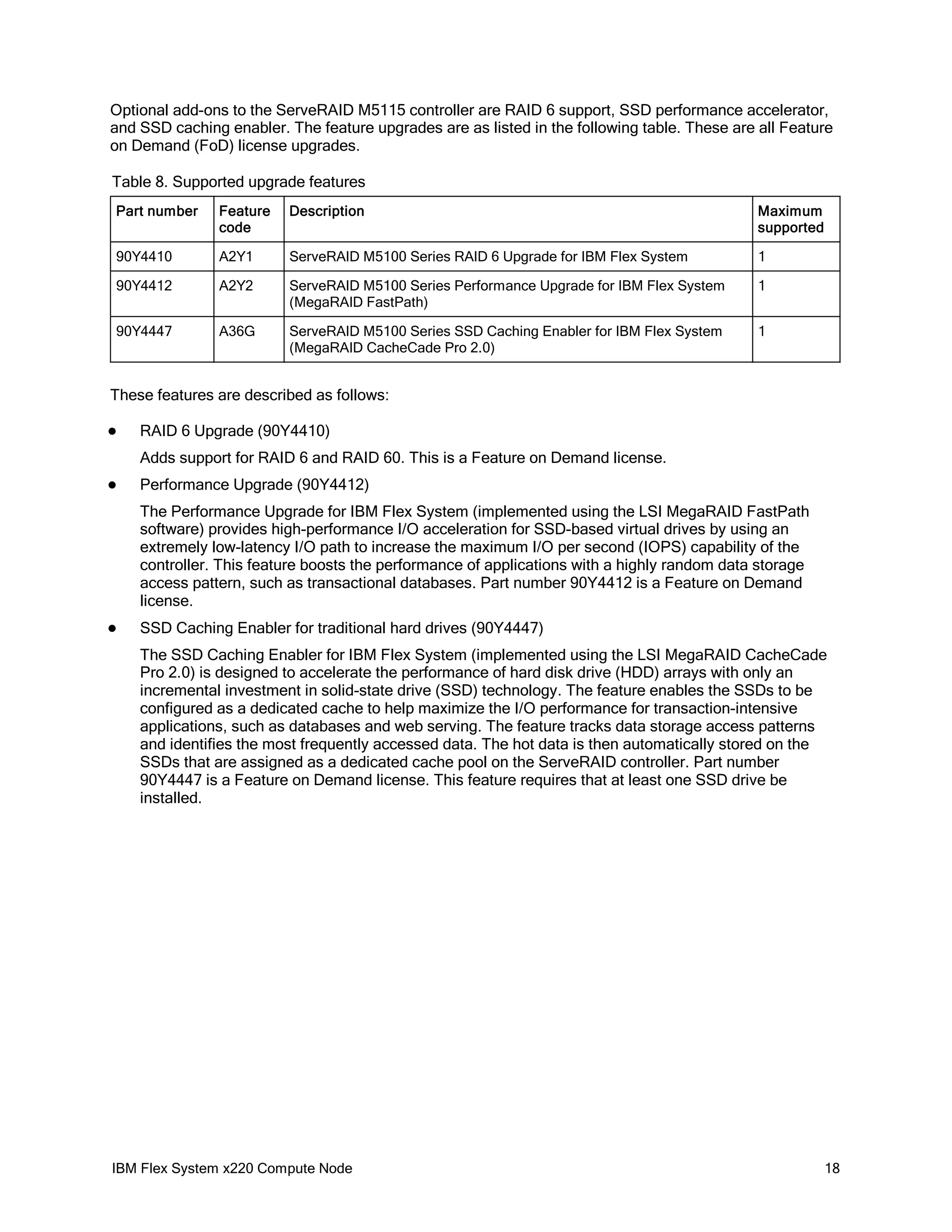 Optional add-ons to the ServeRAID M5115 controller are RAID 6 support, SSD performance accelerator,
and SSD caching enabler. The feature upgrades are as listed in the following table. These are all Feature
on Demand (FoD) license upgrades.
Table 8. Supported upgrade features
Part number

Feature
code

Description

Maximum
supported

90Y4410

A2Y1

ServeRAID M5100 Series RAID 6 Upgrade for IBM Flex System

1

90Y4412

A2Y2

ServeRAID M5100 Series Performance Upgrade for IBM Flex System
(MegaRAID FastPath)

1

90Y4447

A36G

ServeRAID M5100 Series SSD Caching Enabler for IBM Flex System
(MegaRAID CacheCade Pro 2.0)

1

These features are described as follows:


RAID 6 Upgrade (90Y4410)
Adds support for RAID 6 and RAID 60. This is a Feature on Demand license.



Performance Upgrade (90Y4412)
The Performance Upgrade for IBM Flex System (implemented using the LSI MegaRAID FastPath
software) provides high-performance I/O acceleration for SSD-based virtual drives by using an
extremely low-latency I/O path to increase the maximum I/O per second (IOPS) capability of the
controller. This feature boosts the performance of applications with a highly random data storage
access pattern, such as transactional databases. Part number 90Y4412 is a Feature on Demand
license.



SSD Caching Enabler for traditional hard drives (90Y4447)
The SSD Caching Enabler for IBM Flex System (implemented using the LSI MegaRAID CacheCade
Pro 2.0) is designed to accelerate the performance of hard disk drive (HDD) arrays with only an
incremental investment in solid-state drive (SSD) technology. The feature enables the SSDs to be
configured as a dedicated cache to help maximize the I/O performance for transaction-intensive
applications, such as databases and web serving. The feature tracks data storage access patterns
and identifies the most frequently accessed data. The hot data is then automatically stored on the
SSDs that are assigned as a dedicated cache pool on the ServeRAID controller. Part number
90Y4447 is a Feature on Demand license. This feature requires that at least one SSD drive be
installed.

IBM Flex System x220 Compute Node

18

 