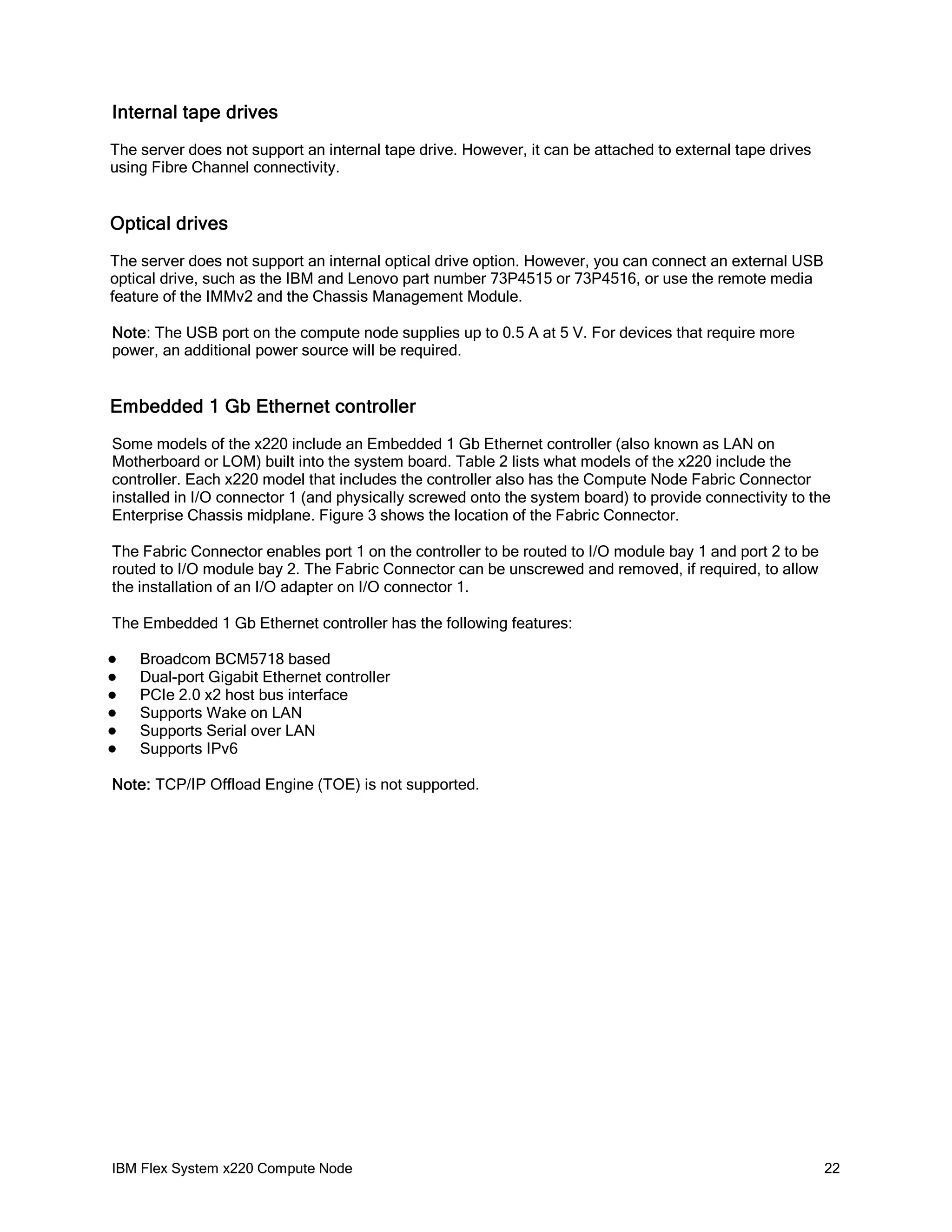 Internal tape drives
The server does not support an internal tape drive. However, it can be attached to external tape drives
using Fibre Channel connectivity.

Optical drives
The server does not support an internal optical drive option. However, you can connect an external USB
optical drive, such as the IBM and Lenovo part number 73P4515 or 73P4516, or use the remote media
feature of the IMMv2 and the Chassis Management Module.
Note: The USB port on the compute node supplies up to 0.5 A at 5 V. For devices that require more
power, an additional power source will be required.

Embedded 1 Gb Ethernet controller
Some models of the x220 include an Embedded 1 Gb Ethernet controller (also known as LAN on
Motherboard or LOM) built into the system board. Table 2 lists what models of the x220 include the
controller. Each x220 model that includes the controller also has the Compute Node Fabric Connector
installed in I/O connector 1 (and physically screwed onto the system board) to provide connectivity to the
Enterprise Chassis midplane. Figure 3 shows the location of the Fabric Connector.
The Fabric Connector enables port 1 on the controller to be routed to I/O module bay 1 and port 2 to be
routed to I/O module bay 2. The Fabric Connector can be unscrewed and removed, if required, to allow
the installation of an I/O adapter on I/O connector 1.
The Embedded 1 Gb Ethernet controller has the following features:







Broadcom BCM5718 based
Dual-port Gigabit Ethernet controller
PCIe 2.0 x2 host bus interface
Supports Wake on LAN
Supports Serial over LAN
Supports IPv6

Note: TCP/IP Offload Engine (TOE) is not supported.

IBM Flex System x220 Compute Node

22

 