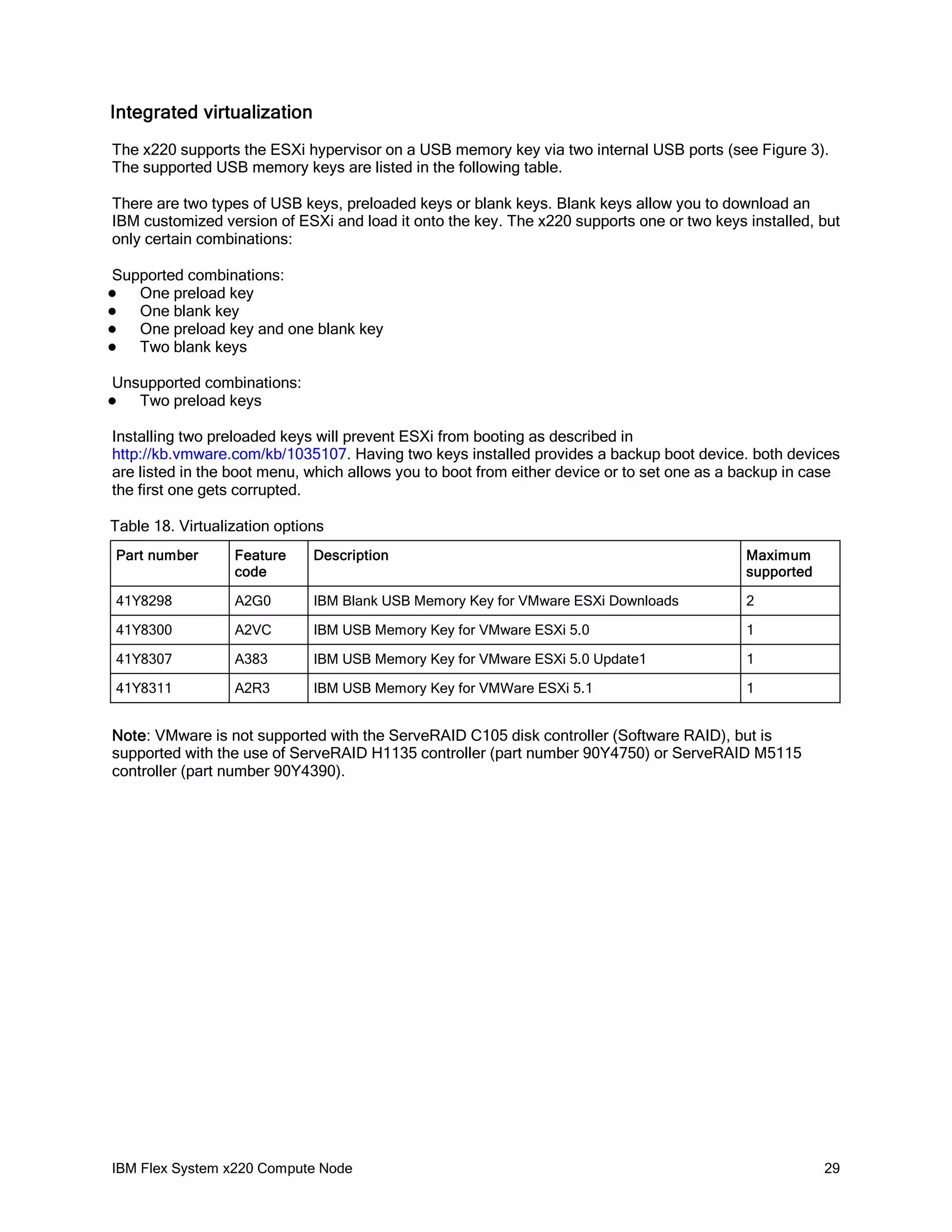 Integrated virtualization
The x220 supports the ESXi hypervisor on a USB memory key via two internal USB ports (see Figure 3).
The supported USB memory keys are listed in the following table.
There are two types of USB keys, preloaded keys or blank keys. Blank keys allow you to download an
IBM customized version of ESXi and load it onto the key. The x220 supports one or two keys installed, but
only certain combinations:
Supported combinations:
One preload key
One blank key
One preload key and one blank key
Two blank keys






Unsupported combinations:
Two preload keys



Installing two preloaded keys will prevent ESXi from booting as described in
http://kb.vmware.com/kb/1035107. Having two keys installed provides a backup boot device. both devices
are listed in the boot menu, which allows you to boot from either device or to set one as a backup in case
the first one gets corrupted.
Table 18. Virtualization options
Part number

Feature
code

Description

Maximum
supported

41Y8298

A2G0

IBM Blank USB Memory Key for VMware ESXi Downloads

2

41Y8300

A2VC

IBM USB Memory Key for VMware ESXi 5.0

1

41Y8307

A383

IBM USB Memory Key for VMware ESXi 5.0 Update1

1

41Y8311

A2R3

IBM USB Memory Key for VMWare ESXi 5.1

1

Note: VMware is not supported with the ServeRAID C105 disk controller (Software RAID), but is
supported with the use of ServeRAID H1135 controller (part number 90Y4750) or ServeRAID M5115
controller (part number 90Y4390).

IBM Flex System x220 Compute Node

29

 