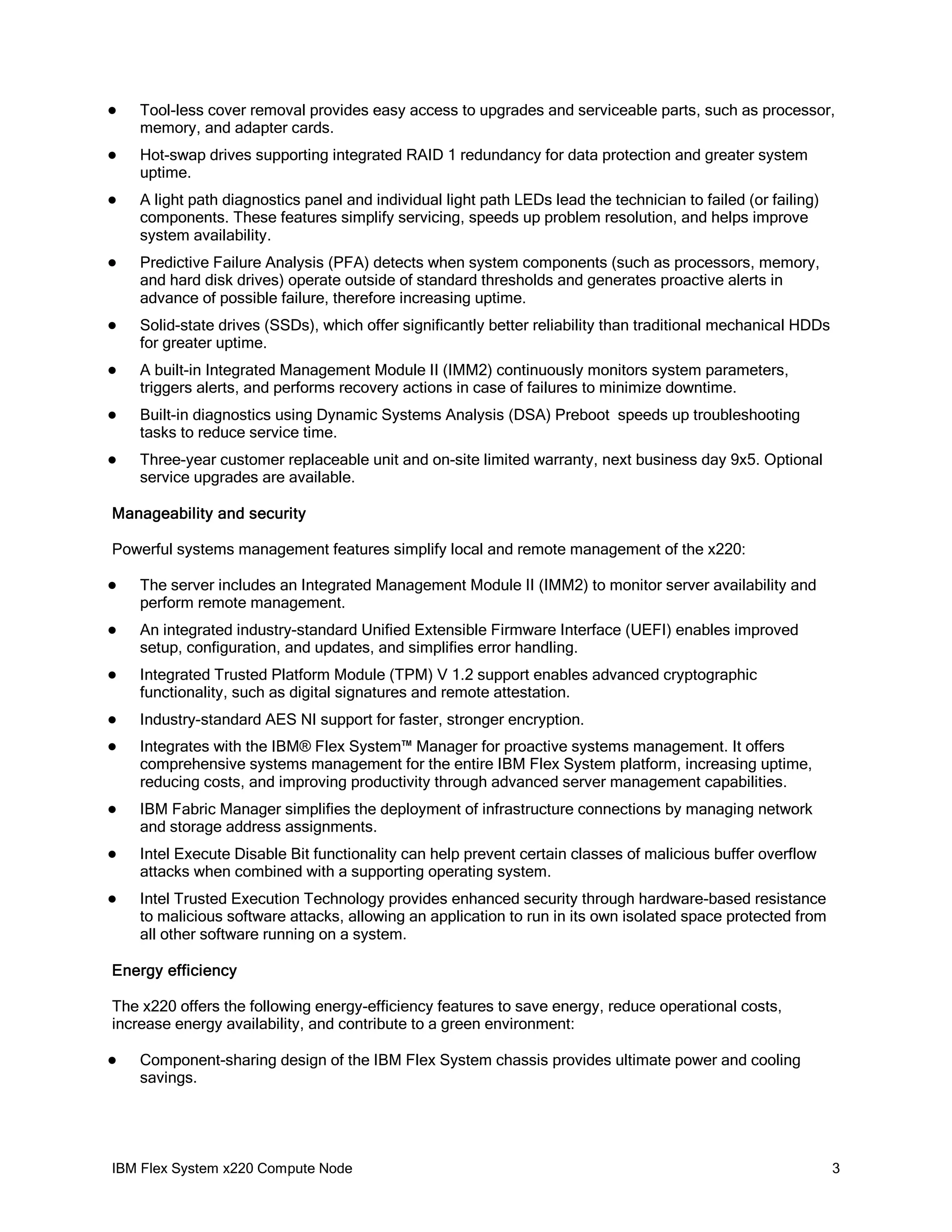 

Tool-less cover removal provides easy access to upgrades and serviceable parts, such as processor,
memory, and adapter cards.



Hot-swap drives supporting integrated RAID 1 redundancy for data protection and greater system
uptime.



A light path diagnostics panel and individual light path LEDs lead the technician to failed (or failing)
components. These features simplify servicing, speeds up problem resolution, and helps improve
system availability.



Predictive Failure Analysis (PFA) detects when system components (such as processors, memory,
and hard disk drives) operate outside of standard thresholds and generates proactive alerts in
advance of possible failure, therefore increasing uptime.



Solid-state drives (SSDs), which offer significantly better reliability than traditional mechanical HDDs
for greater uptime.



A built-in Integrated Management Module II (IMM2) continuously monitors system parameters,
triggers alerts, and performs recovery actions in case of failures to minimize downtime.



Built-in diagnostics using Dynamic Systems Analysis (DSA) Preboot speeds up troubleshooting
tasks to reduce service time.



Three-year customer replaceable unit and on-site limited warranty, next business day 9x5. Optional
service upgrades are available.

Manageability and security
Powerful systems management features simplify local and remote management of the x220:


The server includes an Integrated Management Module II (IMM2) to monitor server availability and
perform remote management.



An integrated industry-standard Unified Extensible Firmware Interface (UEFI) enables improved
setup, configuration, and updates, and simplifies error handling.



Integrated Trusted Platform Module (TPM) V 1.2 support enables advanced cryptographic
functionality, such as digital signatures and remote attestation.



Industry-standard AES NI support for faster, stronger encryption.



Integrates with the IBM® Flex System™ Manager for proactive systems management. It offers
comprehensive systems management for the entire IBM Flex System platform, increasing uptime,
reducing costs, and improving productivity through advanced server management capabilities.



IBM Fabric Manager simplifies the deployment of infrastructure connections by managing network
and storage address assignments.



Intel Execute Disable Bit functionality can help prevent certain classes of malicious buffer overflow
attacks when combined with a supporting operating system.



Intel Trusted Execution Technology provides enhanced security through hardware-based resistance
to malicious software attacks, allowing an application to run in its own isolated space protected from
all other software running on a system.

Energy efficiency
The x220 offers the following energy-efficiency features to save energy, reduce operational costs,
increase energy availability, and contribute to a green environment:


Component-sharing design of the IBM Flex System chassis provides ultimate power and cooling
savings.

IBM Flex System x220 Compute Node

3

 