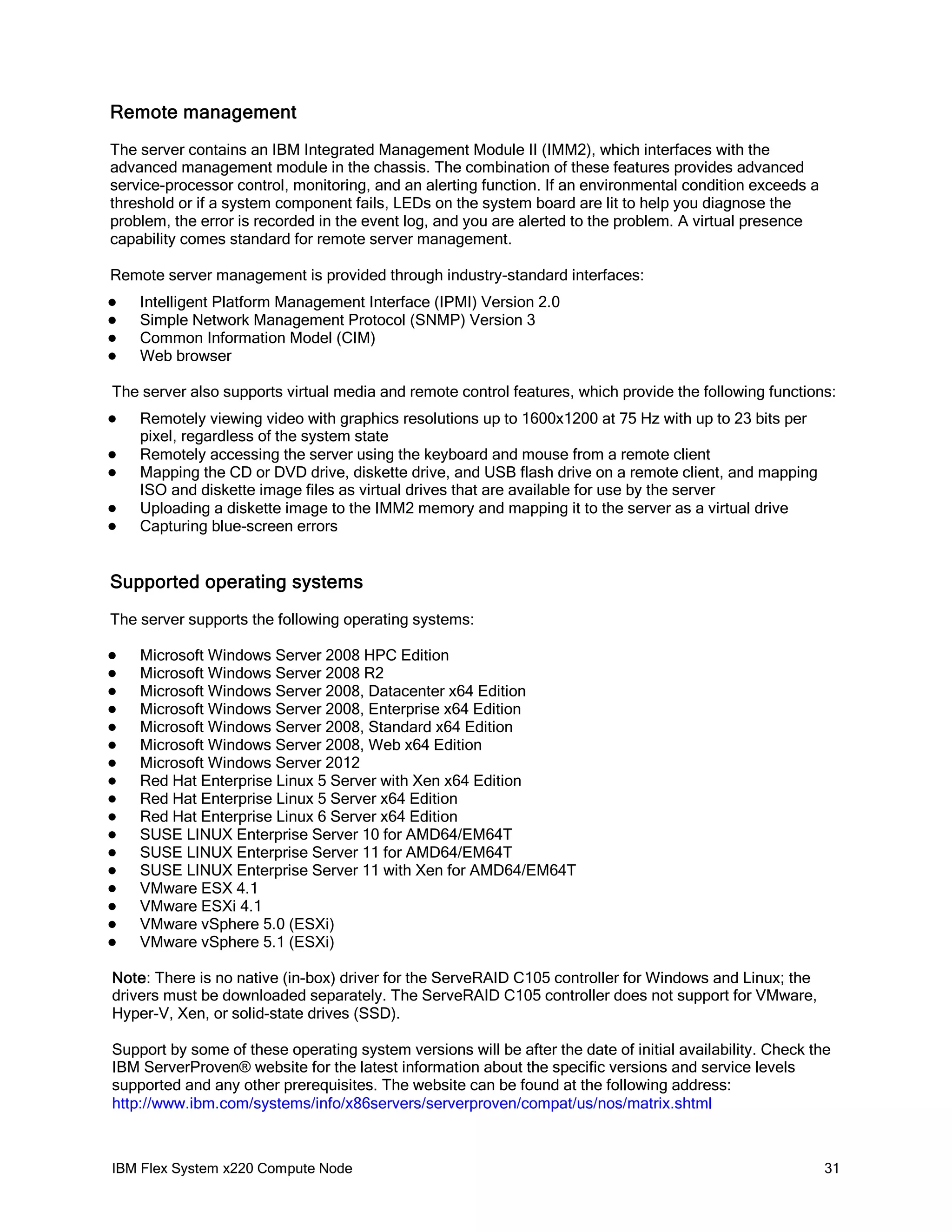 Remote management
The server contains an IBM Integrated Management Module II (IMM2), which interfaces with the
advanced management module in the chassis. The combination of these features provides advanced
service-processor control, monitoring, and an alerting function. If an environmental condition exceeds a
threshold or if a system component fails, LEDs on the system board are lit to help you diagnose the
problem, the error is recorded in the event log, and you are alerted to the problem. A virtual presence
capability comes standard for remote server management.
Remote server management is provided through industry-standard interfaces:





Intelligent Platform Management Interface (IPMI) Version 2.0
Simple Network Management Protocol (SNMP) Version 3
Common Information Model (CIM)
Web browser

The server also supports virtual media and remote control features, which provide the following functions:






Remotely viewing video with graphics resolutions up to 1600x1200 at 75 Hz with up to 23 bits per
pixel, regardless of the system state
Remotely accessing the server using the keyboard and mouse from a remote client
Mapping the CD or DVD drive, diskette drive, and USB flash drive on a remote client, and mapping
ISO and diskette image files as virtual drives that are available for use by the server
Uploading a diskette image to the IMM2 memory and mapping it to the server as a virtual drive
Capturing blue-screen errors

Supported operating systems
The server supports the following operating systems:


















Microsoft Windows Server 2008 HPC Edition
Microsoft Windows Server 2008 R2
Microsoft Windows Server 2008, Datacenter x64 Edition
Microsoft Windows Server 2008, Enterprise x64 Edition
Microsoft Windows Server 2008, Standard x64 Edition
Microsoft Windows Server 2008, Web x64 Edition
Microsoft Windows Server 2012
Red Hat Enterprise Linux 5 Server with Xen x64 Edition
Red Hat Enterprise Linux 5 Server x64 Edition
Red Hat Enterprise Linux 6 Server x64 Edition
SUSE LINUX Enterprise Server 10 for AMD64/EM64T
SUSE LINUX Enterprise Server 11 for AMD64/EM64T
SUSE LINUX Enterprise Server 11 with Xen for AMD64/EM64T
VMware ESX 4.1
VMware ESXi 4.1
VMware vSphere 5.0 (ESXi)
VMware vSphere 5.1 (ESXi)

Note: There is no native (in-box) driver for the ServeRAID C105 controller for Windows and Linux; the
drivers must be downloaded separately. The ServeRAID C105 controller does not support for VMware,
Hyper-V, Xen, or solid-state drives (SSD).
Support by some of these operating system versions will be after the date of initial availability. Check the
IBM ServerProven® website for the latest information about the specific versions and service levels
supported and any other prerequisites. The website can be found at the following address:
http://www.ibm.com/systems/info/x86servers/serverproven/compat/us/nos/matrix.shtml

IBM Flex System x220 Compute Node

31

 
