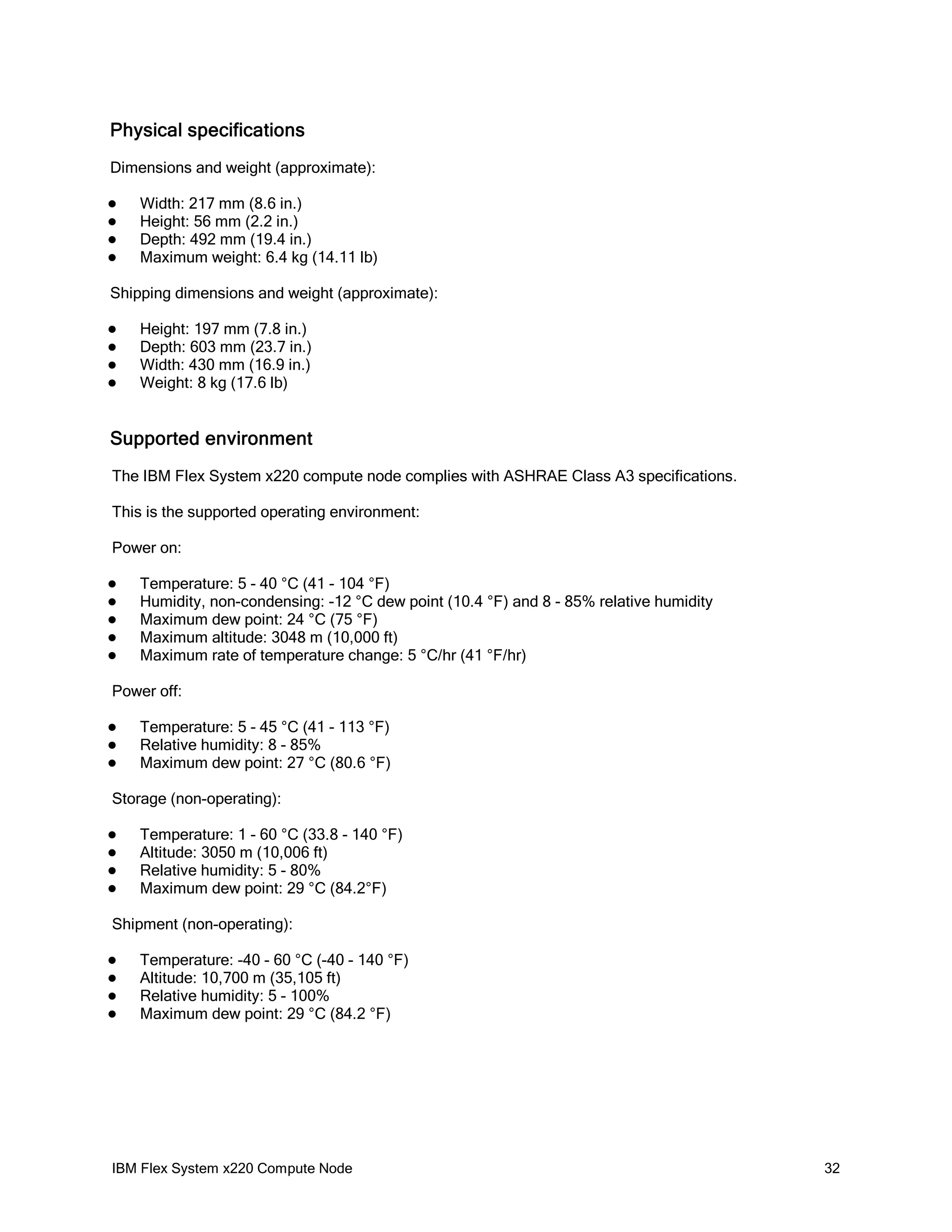 Physical specifications
Dimensions and weight (approximate):





Width: 217 mm (8.6 in.)
Height: 56 mm (2.2 in.)
Depth: 492 mm (19.4 in.)
Maximum weight: 6.4 kg (14.11 lb)

Shipping dimensions and weight (approximate):





Height: 197 mm (7.8 in.)
Depth: 603 mm (23.7 in.)
Width: 430 mm (16.9 in.)
Weight: 8 kg (17.6 lb)

Supported environment
The IBM Flex System x220 compute node complies with ASHRAE Class A3 specifications.
This is the supported operating environment:
Power on:






Temperature: 5 - 40 °C (41 - 104 °F)
Humidity, non-condensing: -12 °C dew point (10.4 °F) and 8 - 85% relative humidity
Maximum dew point: 24 °C (75 °F)
Maximum altitude: 3048 m (10,000 ft)
Maximum rate of temperature change: 5 °C/hr (41 °F/hr)

Power off:




Temperature: 5 - 45 °C (41 - 113 °F)
Relative humidity: 8 - 85%
Maximum dew point: 27 °C (80.6 °F)

Storage (non-operating):





Temperature: 1 - 60 °C (33.8 - 140 °F)
Altitude: 3050 m (10,006 ft)
Relative humidity: 5 - 80%
Maximum dew point: 29 °C (84.2°F)

Shipment (non-operating):





Temperature: -40 - 60 °C (-40 - 140 °F)
Altitude: 10,700 m (35,105 ft)
Relative humidity: 5 - 100%
Maximum dew point: 29 °C (84.2 °F)

IBM Flex System x220 Compute Node

32

 