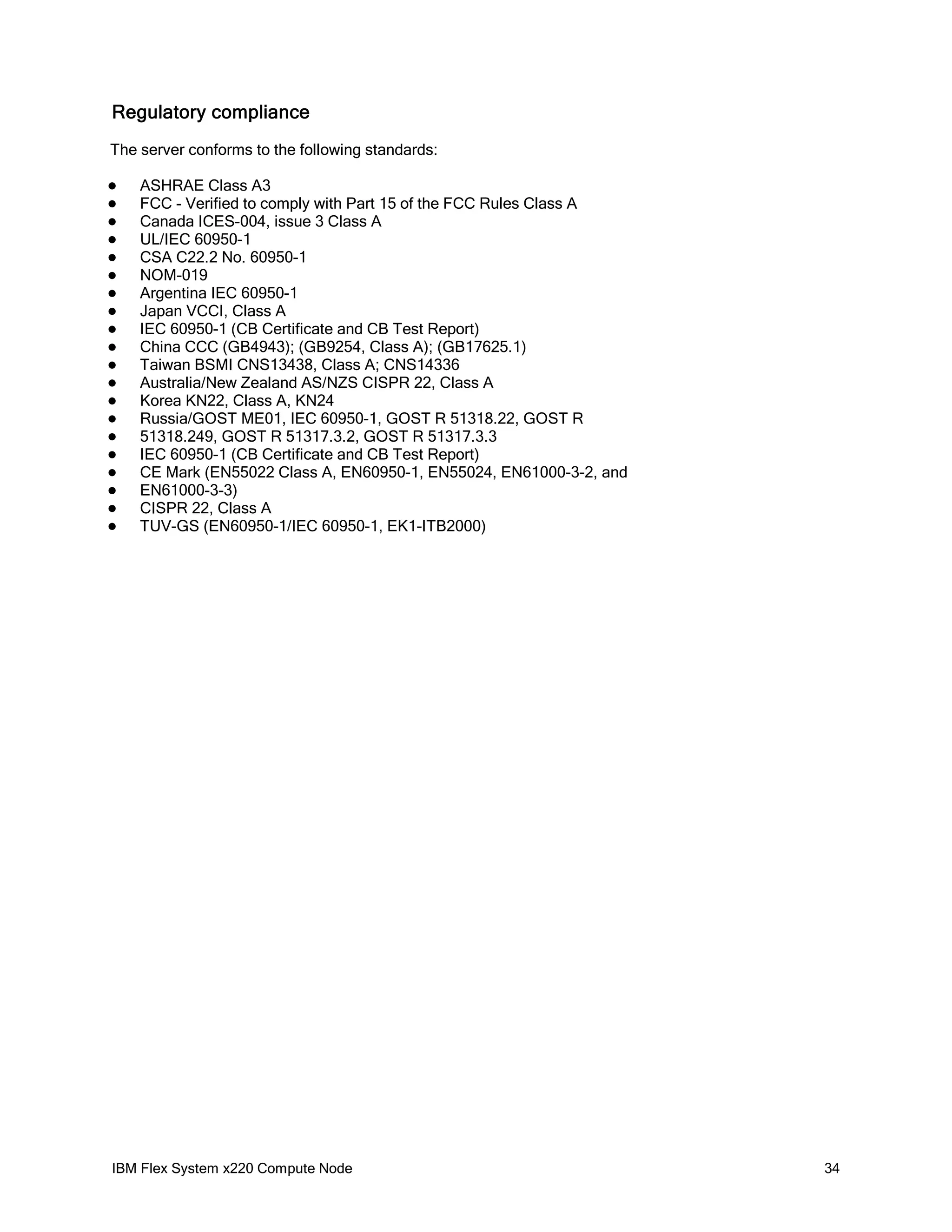 Regulatory compliance
The server conforms to the following standards:





















ASHRAE Class A3
FCC - Verified to comply with Part 15 of the FCC Rules Class A
Canada ICES-004, issue 3 Class A
UL/IEC 60950-1
CSA C22.2 No. 60950-1
NOM-019
Argentina IEC 60950-1
Japan VCCI, Class A
IEC 60950-1 (CB Certificate and CB Test Report)
China CCC (GB4943); (GB9254, Class A); (GB17625.1)
Taiwan BSMI CNS13438, Class A; CNS14336
Australia/New Zealand AS/NZS CISPR 22, Class A
Korea KN22, Class A, KN24
Russia/GOST ME01, IEC 60950-1, GOST R 51318.22, GOST R
51318.249, GOST R 51317.3.2, GOST R 51317.3.3
IEC 60950-1 (CB Certificate and CB Test Report)
CE Mark (EN55022 Class A, EN60950-1, EN55024, EN61000-3-2, and
EN61000-3-3)
CISPR 22, Class A
TUV-GS (EN60950-1/IEC 60950-1, EK1-ITB2000)

IBM Flex System x220 Compute Node

34

 