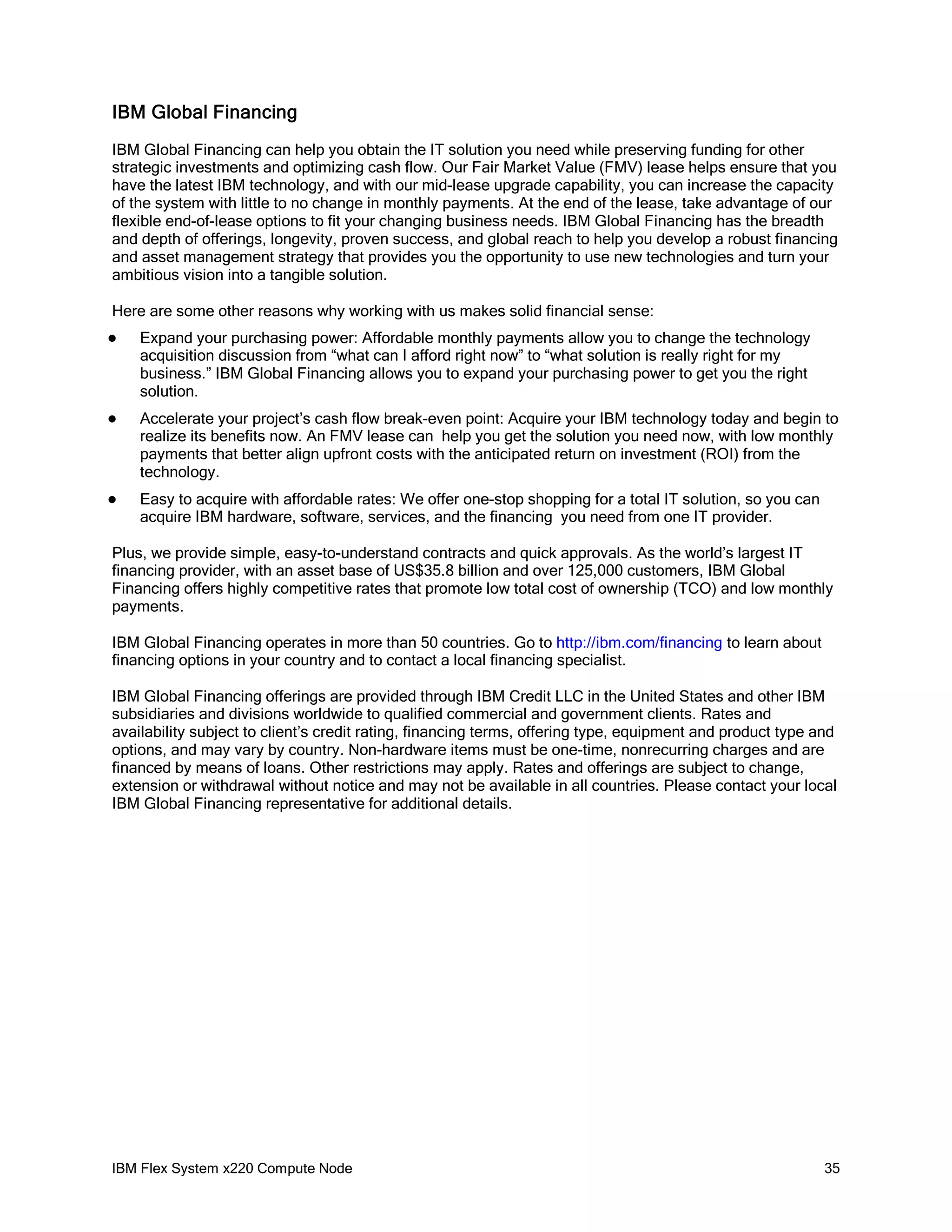 IBM Global Financing
IBM Global Financing can help you obtain the IT solution you need while preserving funding for other
strategic investments and optimizing cash flow. Our Fair Market Value (FMV) lease helps ensure that you
have the latest IBM technology, and with our mid-lease upgrade capability, you can increase the capacity
of the system with little to no change in monthly payments. At the end of the lease, take advantage of our
flexible end-of-lease options to fit your changing business needs. IBM Global Financing has the breadth
and depth of offerings, longevity, proven success, and global reach to help you develop a robust financing
and asset management strategy that provides you the opportunity to use new technologies and turn your
ambitious vision into a tangible solution.
Here are some other reasons why working with us makes solid financial sense:


Expand your purchasing power: Affordable monthly payments allow you to change the technology
acquisition discussion from “what can I afford right now” to “what solution is really right for my
business.” IBM Global Financing allows you to expand your purchasing power to get you the right
solution.



Accelerate your project’s cash flow break-even point: Acquire your IBM technology today and begin to
realize its benefits now. An FMV lease can help you get the solution you need now, with low monthly
payments that better align upfront costs with the anticipated return on investment (ROI) from the
technology.



Easy to acquire with affordable rates: We offer one-stop shopping for a total IT solution, so you can
acquire IBM hardware, software, services, and the financing you need from one IT provider.

Plus, we provide simple, easy-to-understand contracts and quick approvals. As the world’s largest IT
financing provider, with an asset base of US$35.8 billion and over 125,000 customers, IBM Global
Financing offers highly competitive rates that promote low total cost of ownership (TCO) and low monthly
payments.
IBM Global Financing operates in more than 50 countries. Go to http://ibm.com/financing to learn about
financing options in your country and to contact a local financing specialist.
IBM Global Financing offerings are provided through IBM Credit LLC in the United States and other IBM
subsidiaries and divisions worldwide to qualified commercial and government clients. Rates and
availability subject to client’s credit rating, financing terms, offering type, equipment and product type and
options, and may vary by country. Non-hardware items must be one-time, nonrecurring charges and are
financed by means of loans. Other restrictions may apply. Rates and offerings are subject to change,
extension or withdrawal without notice and may not be available in all countries. Please contact your local
IBM Global Financing representative for additional details.

IBM Flex System x220 Compute Node

35

 