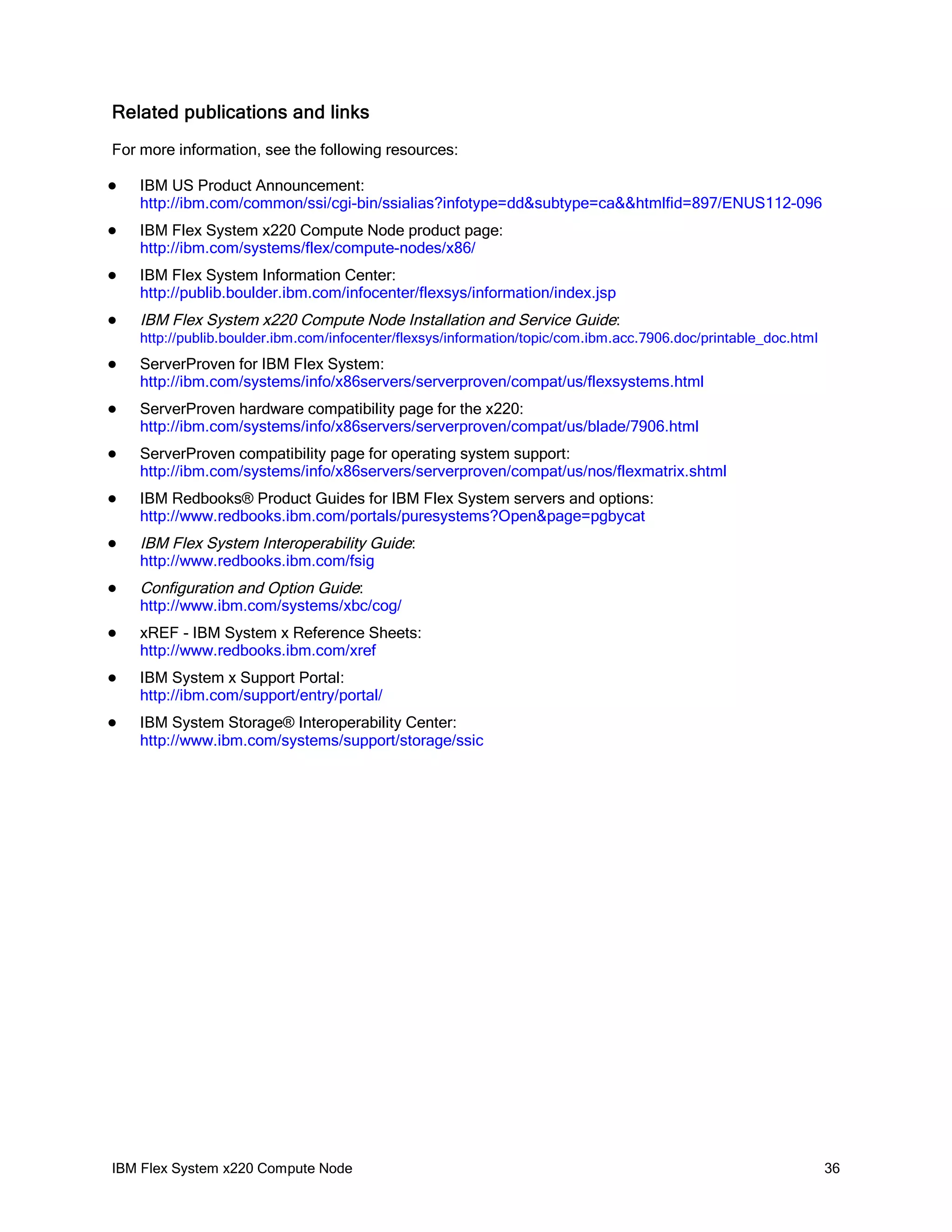 Related publications and links
For more information, see the following resources:


IBM US Product Announcement:
http://ibm.com/common/ssi/cgi-bin/ssialias?infotype=dd&subtype=ca&&htmlfid=897/ENUS112-096



IBM Flex System x220 Compute Node product page:
http://ibm.com/systems/flex/compute-nodes/x86/



IBM Flex System Information Center:
http://publib.boulder.ibm.com/infocenter/flexsys/information/index.jsp



IBM Flex System x220 Compute Node Installation and Service Guide:
http://publib.boulder.ibm.com/infocenter/flexsys/information/topic/com.ibm.acc.7906.doc/printable_doc.html



ServerProven for IBM Flex System:
http://ibm.com/systems/info/x86servers/serverproven/compat/us/flexsystems.html



ServerProven hardware compatibility page for the x220:
http://ibm.com/systems/info/x86servers/serverproven/compat/us/blade/7906.html



ServerProven compatibility page for operating system support:
http://ibm.com/systems/info/x86servers/serverproven/compat/us/nos/flexmatrix.shtml



IBM Redbooks® Product Guides for IBM Flex System servers and options:
http://www.redbooks.ibm.com/portals/puresystems?Open&page=pgbycat



IBM Flex System Interoperability Guide:
http://www.redbooks.ibm.com/fsig



Configuration and Option Guide:
http://www.ibm.com/systems/xbc/cog/



xREF - IBM System x Reference Sheets:
http://www.redbooks.ibm.com/xref



IBM System x Support Portal:
http://ibm.com/support/entry/portal/



IBM System Storage® Interoperability Center:
http://www.ibm.com/systems/support/storage/ssic

IBM Flex System x220 Compute Node

36

 