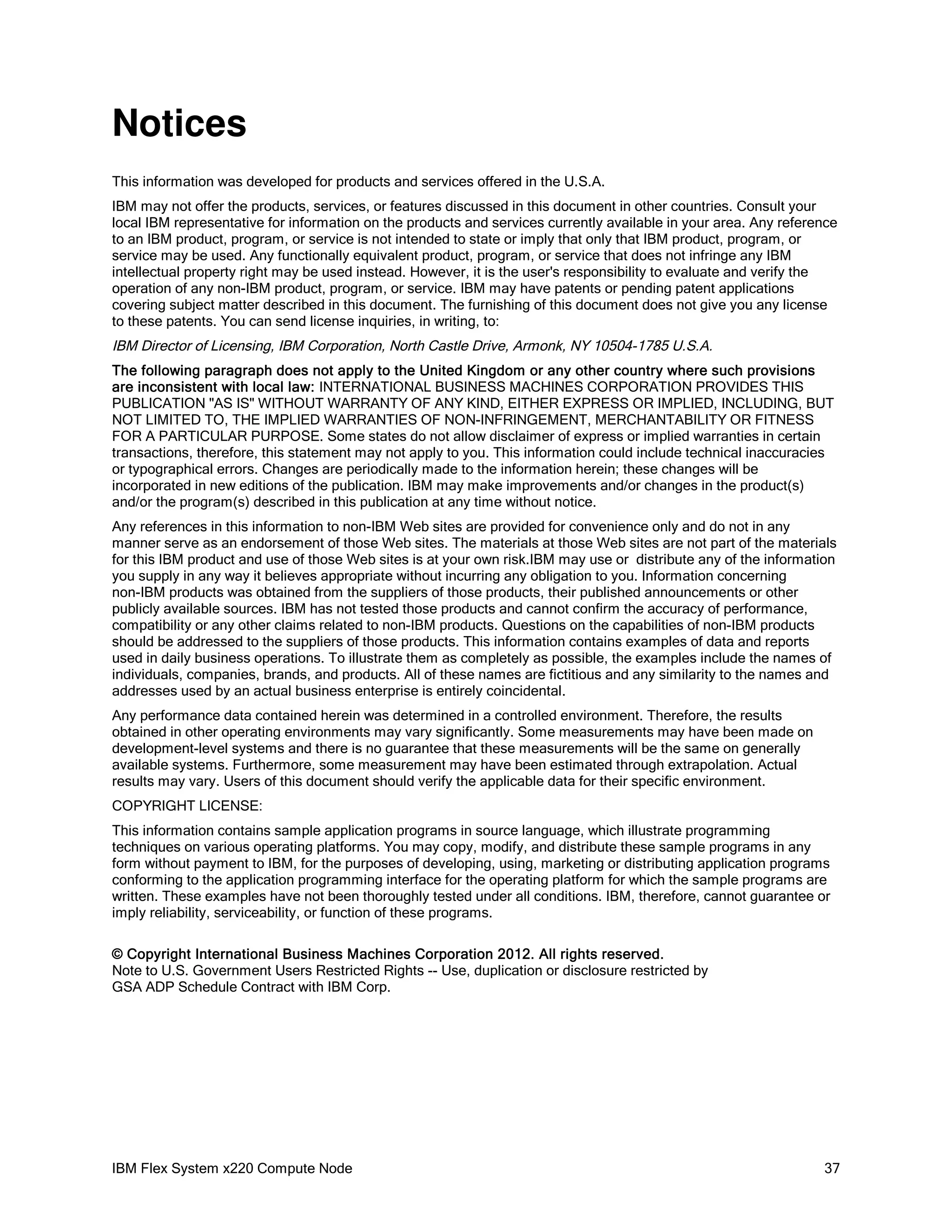 Notices
This information was developed for products and services offered in the U.S.A.
IBM may not offer the products, services, or features discussed in this document in other countries. Consult your
local IBM representative for information on the products and services currently available in your area. Any reference
to an IBM product, program, or service is not intended to state or imply that only that IBM product, program, or
service may be used. Any functionally equivalent product, program, or service that does not infringe any IBM
intellectual property right may be used instead. However, it is the user's responsibility to evaluate and verify the
operation of any non-IBM product, program, or service. IBM may have patents or pending patent applications
covering subject matter described in this document. The furnishing of this document does not give you any license
to these patents. You can send license inquiries, in writing, to:

IBM Director of Licensing, IBM Corporation, North Castle Drive, Armonk, NY 10504-1785 U.S.A.
The following paragraph does not apply to the United Kingdom or any other country where such provisions
are inconsistent with local law: INTERNATIONAL BUSINESS MACHINES CORPORATION PROVIDES THIS
PUBLICATION "AS IS" WITHOUT WARRANTY OF ANY KIND, EITHER EXPRESS OR IMPLIED, INCLUDING, BUT
NOT LIMITED TO, THE IMPLIED WARRANTIES OF NON-INFRINGEMENT, MERCHANTABILITY OR FITNESS
FOR A PARTICULAR PURPOSE. Some states do not allow disclaimer of express or implied warranties in certain
transactions, therefore, this statement may not apply to you. This information could include technical inaccuracies
or typographical errors. Changes are periodically made to the information herein; these changes will be
incorporated in new editions of the publication. IBM may make improvements and/or changes in the product(s)
and/or the program(s) described in this publication at any time without notice.
Any references in this information to non-IBM Web sites are provided for convenience only and do not in any
manner serve as an endorsement of those Web sites. The materials at those Web sites are not part of the materials
for this IBM product and use of those Web sites is at your own risk.IBM may use or distribute any of the information
you supply in any way it believes appropriate without incurring any obligation to you. Information concerning
non-IBM products was obtained from the suppliers of those products, their published announcements or other
publicly available sources. IBM has not tested those products and cannot confirm the accuracy of performance,
compatibility or any other claims related to non-IBM products. Questions on the capabilities of non-IBM products
should be addressed to the suppliers of those products. This information contains examples of data and reports
used in daily business operations. To illustrate them as completely as possible, the examples include the names of
individuals, companies, brands, and products. All of these names are fictitious and any similarity to the names and
addresses used by an actual business enterprise is entirely coincidental.
Any performance data contained herein was determined in a controlled environment. Therefore, the results
obtained in other operating environments may vary significantly. Some measurements may have been made on
development-level systems and there is no guarantee that these measurements will be the same on generally
available systems. Furthermore, some measurement may have been estimated through extrapolation. Actual
results may vary. Users of this document should verify the applicable data for their specific environment.
COPYRIGHT LICENSE:
This information contains sample application programs in source language, which illustrate programming
techniques on various operating platforms. You may copy, modify, and distribute these sample programs in any
form without payment to IBM, for the purposes of developing, using, marketing or distributing application programs
conforming to the application programming interface for the operating platform for which the sample programs are
written. These examples have not been thoroughly tested under all conditions. IBM, therefore, cannot guarantee or
imply reliability, serviceability, or function of these programs.
© Copyright International Business Machines Corporation 2012. All rights reserved.
Note to U.S. Government Users Restricted Rights -- Use, duplication or disclosure restricted by
GSA ADP Schedule Contract with IBM Corp.

IBM Flex System x220 Compute Node

37

 
