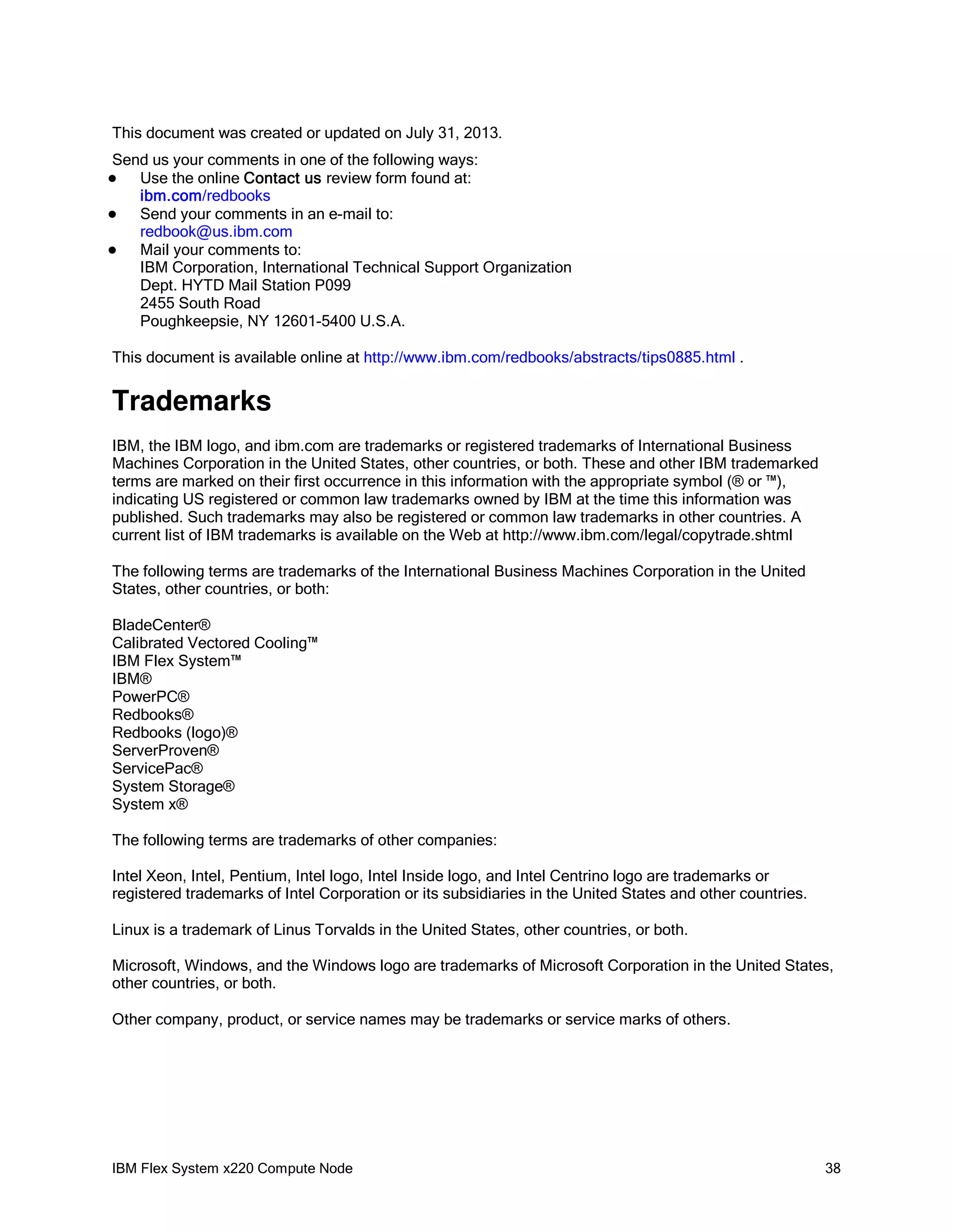 This document was created or updated on July 31, 2013.
Send us your comments in one of the following ways:
Use the online Contact us review form found at:
ibm.com/redbooks

Send your comments in an e-mail to:
redbook@us.ibm.com

Mail your comments to:
IBM Corporation, International Technical Support Organization
Dept. HYTD Mail Station P099
2455 South Road
Poughkeepsie, NY 12601-5400 U.S.A.


This document is available online at http://www.ibm.com/redbooks/abstracts/tips0885.html .

Trademarks
IBM, the IBM logo, and ibm.com are trademarks or registered trademarks of International Business
Machines Corporation in the United States, other countries, or both. These and other IBM trademarked
terms are marked on their first occurrence in this information with the appropriate symbol (® or ™),
indicating US registered or common law trademarks owned by IBM at the time this information was
published. Such trademarks may also be registered or common law trademarks in other countries. A
current list of IBM trademarks is available on the Web at http://www.ibm.com/legal/copytrade.shtml
The following terms are trademarks of the International Business Machines Corporation in the United
States, other countries, or both:
BladeCenter®
Calibrated Vectored Cooling™
IBM Flex System™
IBM®
PowerPC®
Redbooks®
Redbooks (logo)®
ServerProven®
ServicePac®
System Storage®
System x®
The following terms are trademarks of other companies:
Intel Xeon, Intel, Pentium, Intel logo, Intel Inside logo, and Intel Centrino logo are trademarks or
registered trademarks of Intel Corporation or its subsidiaries in the United States and other countries.
Linux is a trademark of Linus Torvalds in the United States, other countries, or both.
Microsoft, Windows, and the Windows logo are trademarks of Microsoft Corporation in the United States,
other countries, or both.
Other company, product, or service names may be trademarks or service marks of others.

IBM Flex System x220 Compute Node

38

 