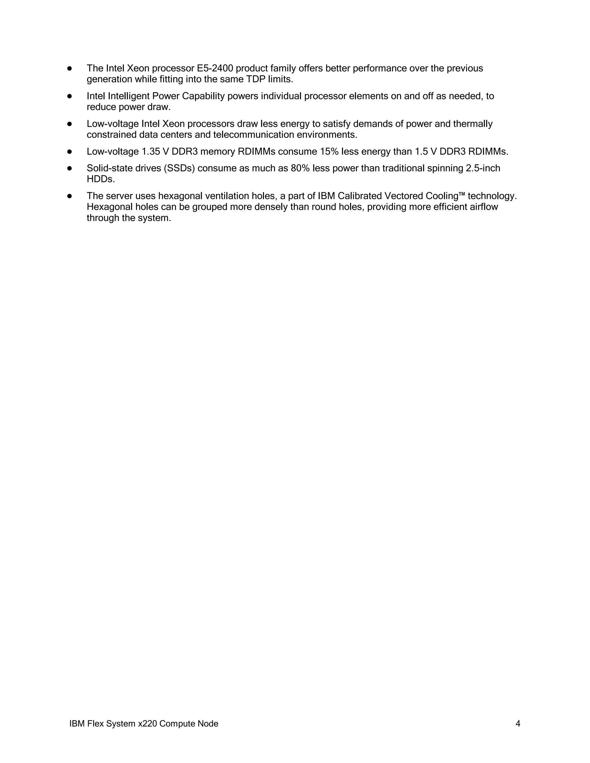 

The Intel Xeon processor E5-2400 product family offers better performance over the previous
generation while fitting into the same TDP limits.



Intel Intelligent Power Capability powers individual processor elements on and off as needed, to
reduce power draw.



Low-voltage Intel Xeon processors draw less energy to satisfy demands of power and thermally
constrained data centers and telecommunication environments.



Low-voltage 1.35 V DDR3 memory RDIMMs consume 15% less energy than 1.5 V DDR3 RDIMMs.



Solid-state drives (SSDs) consume as much as 80% less power than traditional spinning 2.5-inch
HDDs.



The server uses hexagonal ventilation holes, a part of IBM Calibrated Vectored Cooling™ technology.
Hexagonal holes can be grouped more densely than round holes, providing more efficient airflow
through the system.

IBM Flex System x220 Compute Node

4

 