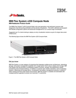 ®

IBM Flex System x220 Compute Node
IBM Redbooks Product Guide

The IBM® Flex System™ x220 Compute Node is the next generation cost-optimized compute node
designed for less demanding workloads and low-density virtualization. The x220 is efficient and equipped
with flexible configuration options and advanced management to run a broad range of workloads.

Suggested use: For clients looking to deploy an entry virtualization solution as part of a larger data center
infrastructure.
The following figure shows the IBM Flex System x220 Compute Node.

Figure 1. The IBM Flex System x220 Compute Node

Did you know
IBM Flex System is a new category of computing that integrates multiple server architectures, networking,
storage, and system management capability into a single system that is easy to deploy and manage. IBM
Flex System has full and built-in virtualization support of servers, storage, and networking to speed
provisioning and increased resiliency. In addition, it supports open industry standards, such as operating
systems, networking and storage fabrics, virtualization, and system management protocols, to easily fit
within existing and future data center environments. IBM Flex System is scalable and extendable with
multigenerational upgrades to protect and maximize IT investments.

IBM Flex System x220 Compute Node

1

 