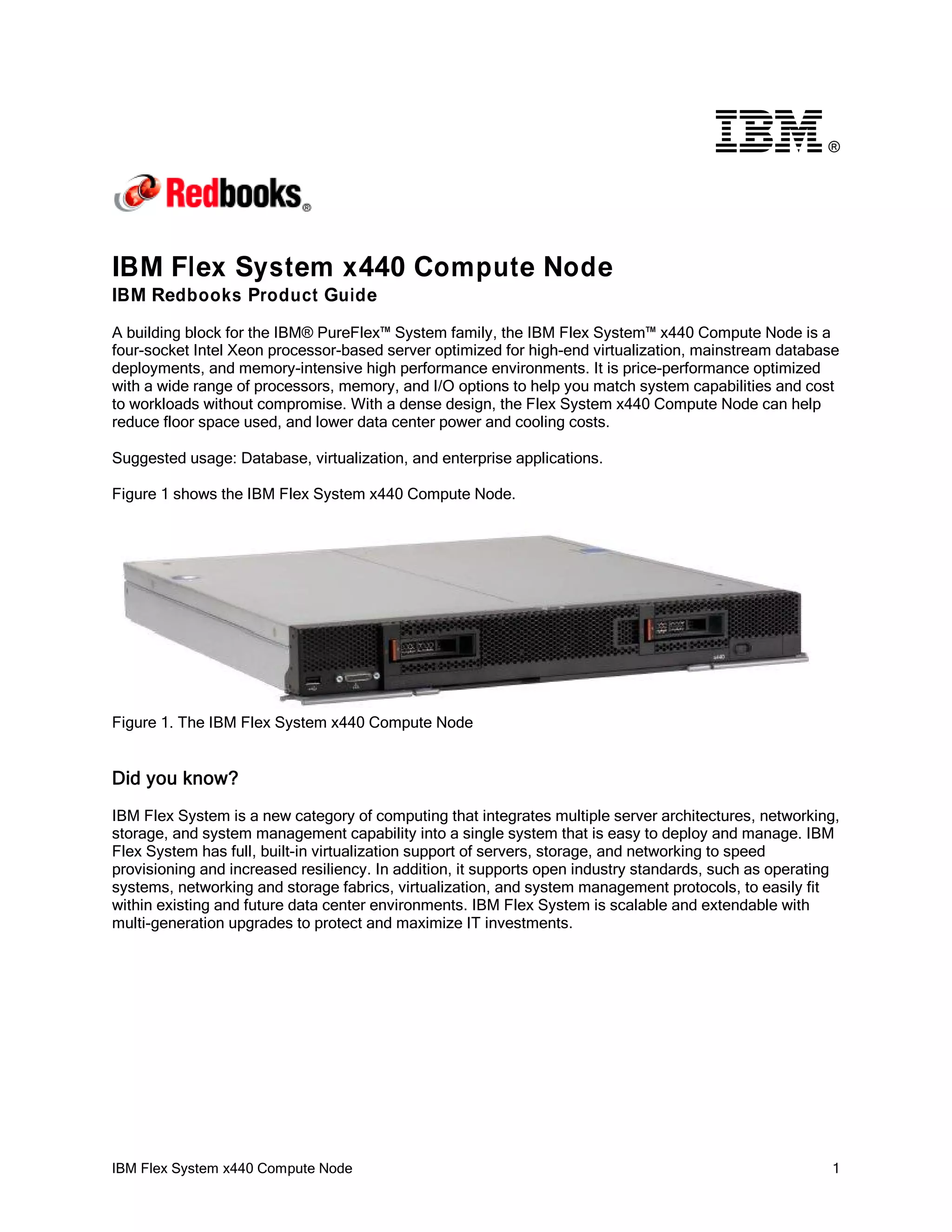 ®

IBM Flex System x440 Compute Node
IBM Redbooks Product Guide
A building block for the IBM® PureFlex™ System family, the IBM Flex System™ x440 Compute Node is a
four-socket Intel Xeon processor-based server optimized for high-end virtualization, mainstream database
deployments, and memory-intensive high performance environments. It is price-performance optimized
with a wide range of processors, memory, and I/O options to help you match system capabilities and cost
to workloads without compromise. With a dense design, the Flex System x440 Compute Node can help
reduce floor space used, and lower data center power and cooling costs.
Suggested usage: Database, virtualization, and enterprise applications.
Figure 1 shows the IBM Flex System x440 Compute Node.

Figure 1. The IBM Flex System x440 Compute Node

Did you know?
IBM Flex System is a new category of computing that integrates multiple server architectures, networking,
storage, and system management capability into a single system that is easy to deploy and manage. IBM
Flex System has full, built-in virtualization support of servers, storage, and networking to speed
provisioning and increased resiliency. In addition, it supports open industry standards, such as operating
systems, networking and storage fabrics, virtualization, and system management protocols, to easily fit
within existing and future data center environments. IBM Flex System is scalable and extendable with
multi-generation upgrades to protect and maximize IT investments.

IBM Flex System x440 Compute Node

1

 