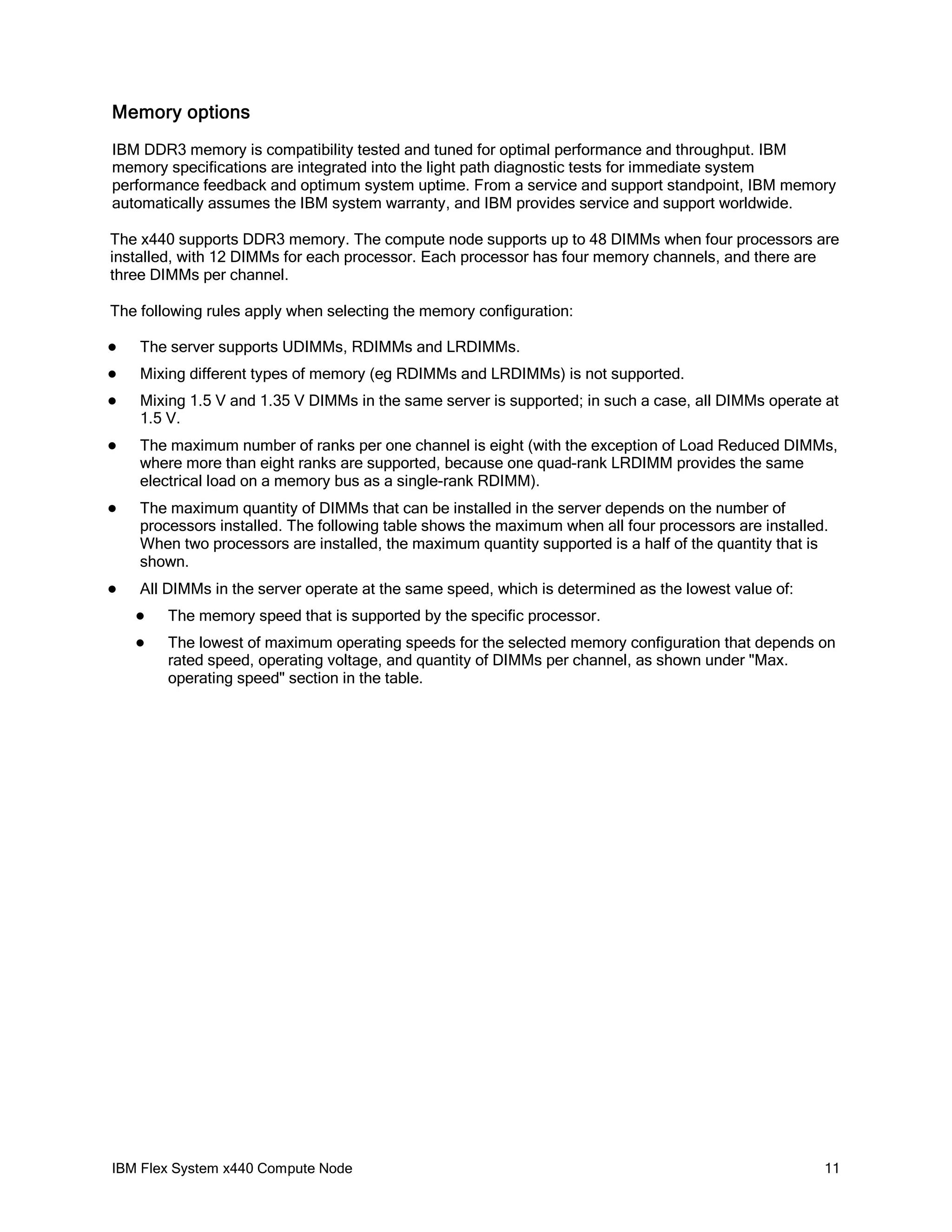 Memory options
IBM DDR3 memory is compatibility tested and tuned for optimal performance and throughput. IBM
memory specifications are integrated into the light path diagnostic tests for immediate system
performance feedback and optimum system uptime. From a service and support standpoint, IBM memory
automatically assumes the IBM system warranty, and IBM provides service and support worldwide.
The x440 supports DDR3 memory. The compute node supports up to 48 DIMMs when four processors are
installed, with 12 DIMMs for each processor. Each processor has four memory channels, and there are
three DIMMs per channel.
The following rules apply when selecting the memory configuration:


The server supports UDIMMs, RDIMMs and LRDIMMs.



Mixing different types of memory (eg RDIMMs and LRDIMMs) is not supported.



Mixing 1.5 V and 1.35 V DIMMs in the same server is supported; in such a case, all DIMMs operate at
1.5 V.



The maximum number of ranks per one channel is eight (with the exception of Load Reduced DIMMs,
where more than eight ranks are supported, because one quad-rank LRDIMM provides the same
electrical load on a memory bus as a single-rank RDIMM).



The maximum quantity of DIMMs that can be installed in the server depends on the number of
processors installed. The following table shows the maximum when all four processors are installed.
When two processors are installed, the maximum quantity supported is a half of the quantity that is
shown.



All DIMMs in the server operate at the same speed, which is determined as the lowest value of:


The memory speed that is supported by the specific processor.



The lowest of maximum operating speeds for the selected memory configuration that depends on
rated speed, operating voltage, and quantity of DIMMs per channel, as shown under "Max.
operating speed" section in the table.

IBM Flex System x440 Compute Node

11

 