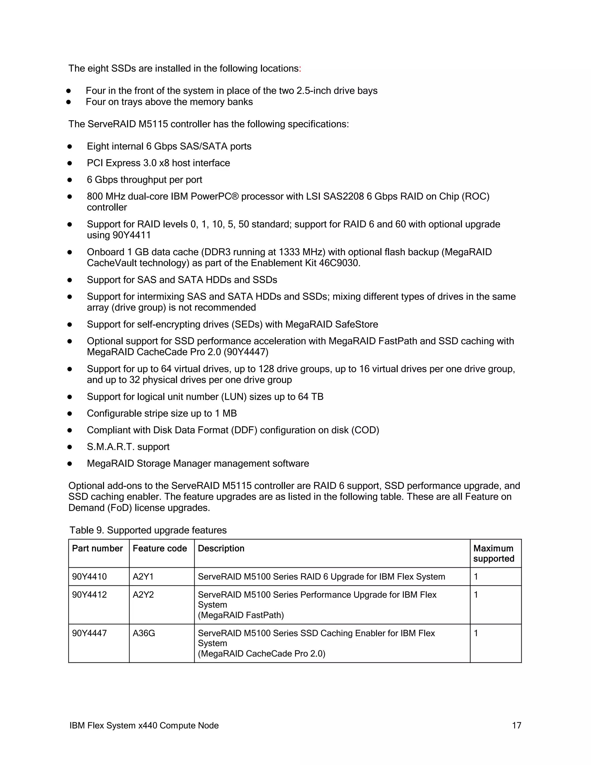 The eight SSDs are installed in the following locations:
Four in the front of the system in place of the two 2.5-inch drive bays
Four on trays above the memory banks




The ServeRAID M5115 controller has the following specifications:


Eight internal 6 Gbps SAS/SATA ports



PCI Express 3.0 x8 host interface



6 Gbps throughput per port



800 MHz dual-core IBM PowerPC® processor with LSI SAS2208 6 Gbps RAID on Chip (ROC)
controller



Support for RAID levels 0, 1, 10, 5, 50 standard; support for RAID 6 and 60 with optional upgrade
using 90Y4411



Onboard 1 GB data cache (DDR3 running at 1333 MHz) with optional flash backup (MegaRAID
CacheVault technology) as part of the Enablement Kit 46C9030.



Support for SAS and SATA HDDs and SSDs



Support for intermixing SAS and SATA HDDs and SSDs; mixing different types of drives in the same
array (drive group) is not recommended



Support for self-encrypting drives (SEDs) with MegaRAID SafeStore



Optional support for SSD performance acceleration with MegaRAID FastPath and SSD caching with
MegaRAID CacheCade Pro 2.0 (90Y4447)



Support for up to 64 virtual drives, up to 128 drive groups, up to 16 virtual drives per one drive group,
and up to 32 physical drives per one drive group



Support for logical unit number (LUN) sizes up to 64 TB



Configurable stripe size up to 1 MB



Compliant with Disk Data Format (DDF) configuration on disk (COD)



S.M.A.R.T. support



MegaRAID Storage Manager management software

Optional add-ons to the ServeRAID M5115 controller are RAID 6 support, SSD performance upgrade, and
SSD caching enabler. The feature upgrades are as listed in the following table. These are all Feature on
Demand (FoD) license upgrades.
Table 9. Supported upgrade features
Part number

Feature code

Description

Maximum
supported

90Y4410

A2Y1

ServeRAID M5100 Series RAID 6 Upgrade for IBM Flex System

1

90Y4412

A2Y2

ServeRAID M5100 Series Performance Upgrade for IBM Flex
System
(MegaRAID FastPath)

1

90Y4447

A36G

ServeRAID M5100 Series SSD Caching Enabler for IBM Flex
System
(MegaRAID CacheCade Pro 2.0)

1

IBM Flex System x440 Compute Node

17

 