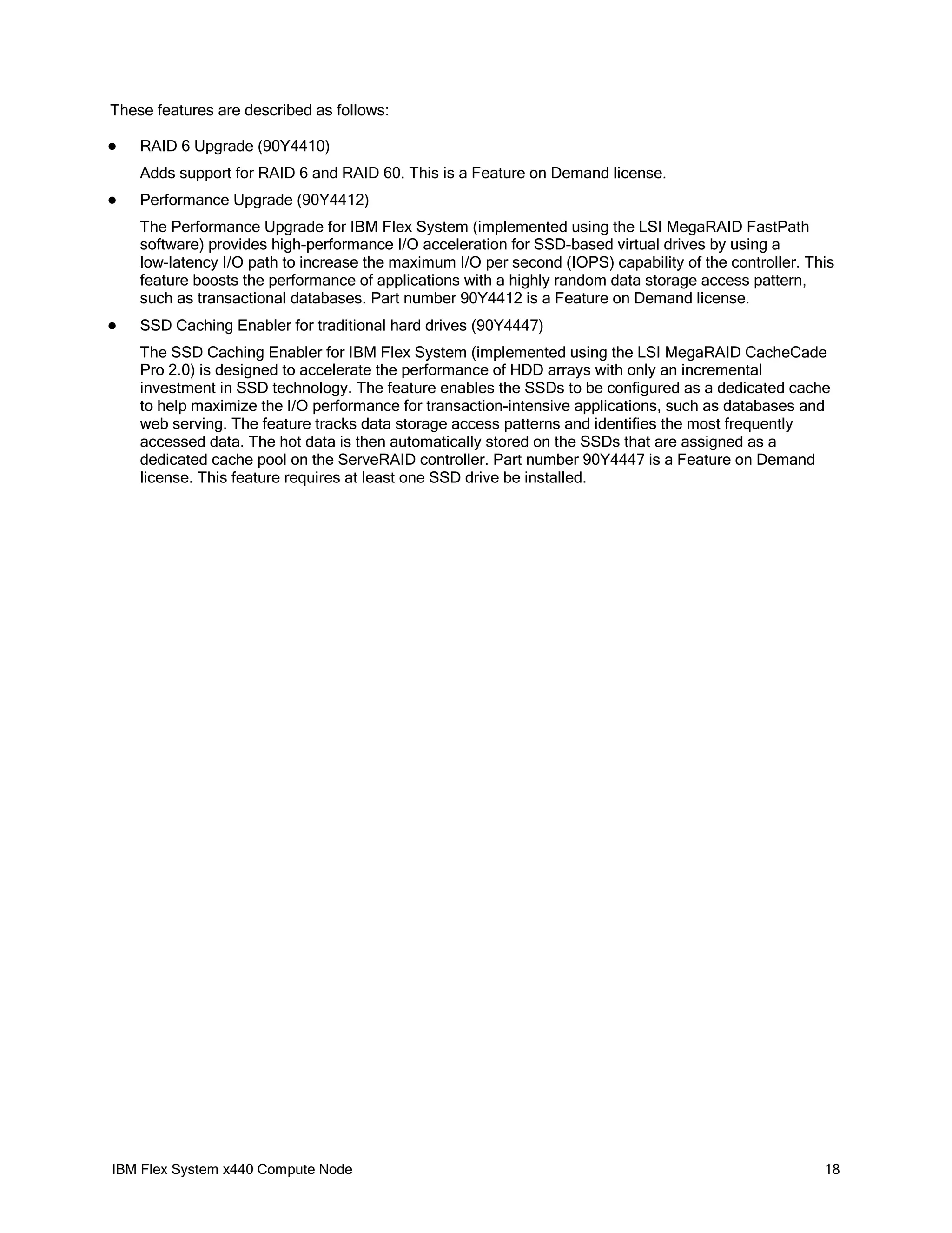 These features are described as follows:


RAID 6 Upgrade (90Y4410)
Adds support for RAID 6 and RAID 60. This is a Feature on Demand license.



Performance Upgrade (90Y4412)
The Performance Upgrade for IBM Flex System (implemented using the LSI MegaRAID FastPath
software) provides high-performance I/O acceleration for SSD-based virtual drives by using a
low-latency I/O path to increase the maximum I/O per second (IOPS) capability of the controller. This
feature boosts the performance of applications with a highly random data storage access pattern,
such as transactional databases. Part number 90Y4412 is a Feature on Demand license.



SSD Caching Enabler for traditional hard drives (90Y4447)
The SSD Caching Enabler for IBM Flex System (implemented using the LSI MegaRAID CacheCade
Pro 2.0) is designed to accelerate the performance of HDD arrays with only an incremental
investment in SSD technology. The feature enables the SSDs to be configured as a dedicated cache
to help maximize the I/O performance for transaction-intensive applications, such as databases and
web serving. The feature tracks data storage access patterns and identifies the most frequently
accessed data. The hot data is then automatically stored on the SSDs that are assigned as a
dedicated cache pool on the ServeRAID controller. Part number 90Y4447 is a Feature on Demand
license. This feature requires at least one SSD drive be installed.

IBM Flex System x440 Compute Node

18

 
