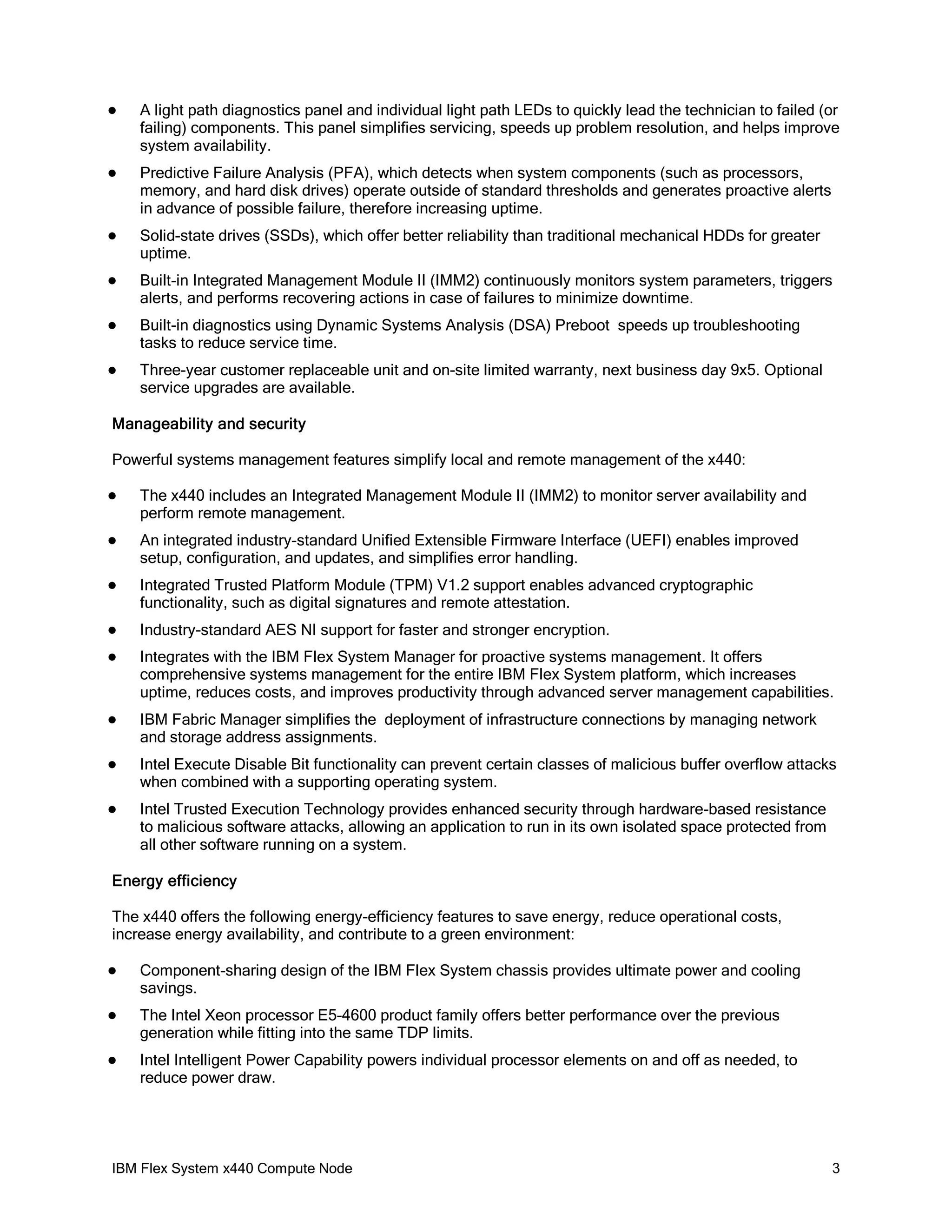 

A light path diagnostics panel and individual light path LEDs to quickly lead the technician to failed (or
failing) components. This panel simplifies servicing, speeds up problem resolution, and helps improve
system availability.



Predictive Failure Analysis (PFA), which detects when system components (such as processors,
memory, and hard disk drives) operate outside of standard thresholds and generates proactive alerts
in advance of possible failure, therefore increasing uptime.



Solid-state drives (SSDs), which offer better reliability than traditional mechanical HDDs for greater
uptime.



Built-in Integrated Management Module II (IMM2) continuously monitors system parameters, triggers
alerts, and performs recovering actions in case of failures to minimize downtime.



Built-in diagnostics using Dynamic Systems Analysis (DSA) Preboot speeds up troubleshooting
tasks to reduce service time.



Three-year customer replaceable unit and on-site limited warranty, next business day 9x5. Optional
service upgrades are available.

Manageability and security
Powerful systems management features simplify local and remote management of the x440:


The x440 includes an Integrated Management Module II (IMM2) to monitor server availability and
perform remote management.



An integrated industry-standard Unified Extensible Firmware Interface (UEFI) enables improved
setup, configuration, and updates, and simplifies error handling.



Integrated Trusted Platform Module (TPM) V1.2 support enables advanced cryptographic
functionality, such as digital signatures and remote attestation.



Industry-standard AES NI support for faster and stronger encryption.



Integrates with the IBM Flex System Manager for proactive systems management. It offers
comprehensive systems management for the entire IBM Flex System platform, which increases
uptime, reduces costs, and improves productivity through advanced server management capabilities.



IBM Fabric Manager simplifies the deployment of infrastructure connections by managing network
and storage address assignments.



Intel Execute Disable Bit functionality can prevent certain classes of malicious buffer overflow attacks
when combined with a supporting operating system.



Intel Trusted Execution Technology provides enhanced security through hardware-based resistance
to malicious software attacks, allowing an application to run in its own isolated space protected from
all other software running on a system.

Energy efficiency
The x440 offers the following energy-efficiency features to save energy, reduce operational costs,
increase energy availability, and contribute to a green environment:


Component-sharing design of the IBM Flex System chassis provides ultimate power and cooling
savings.



The Intel Xeon processor E5-4600 product family offers better performance over the previous
generation while fitting into the same TDP limits.



Intel Intelligent Power Capability powers individual processor elements on and off as needed, to
reduce power draw.

IBM Flex System x440 Compute Node

3

 