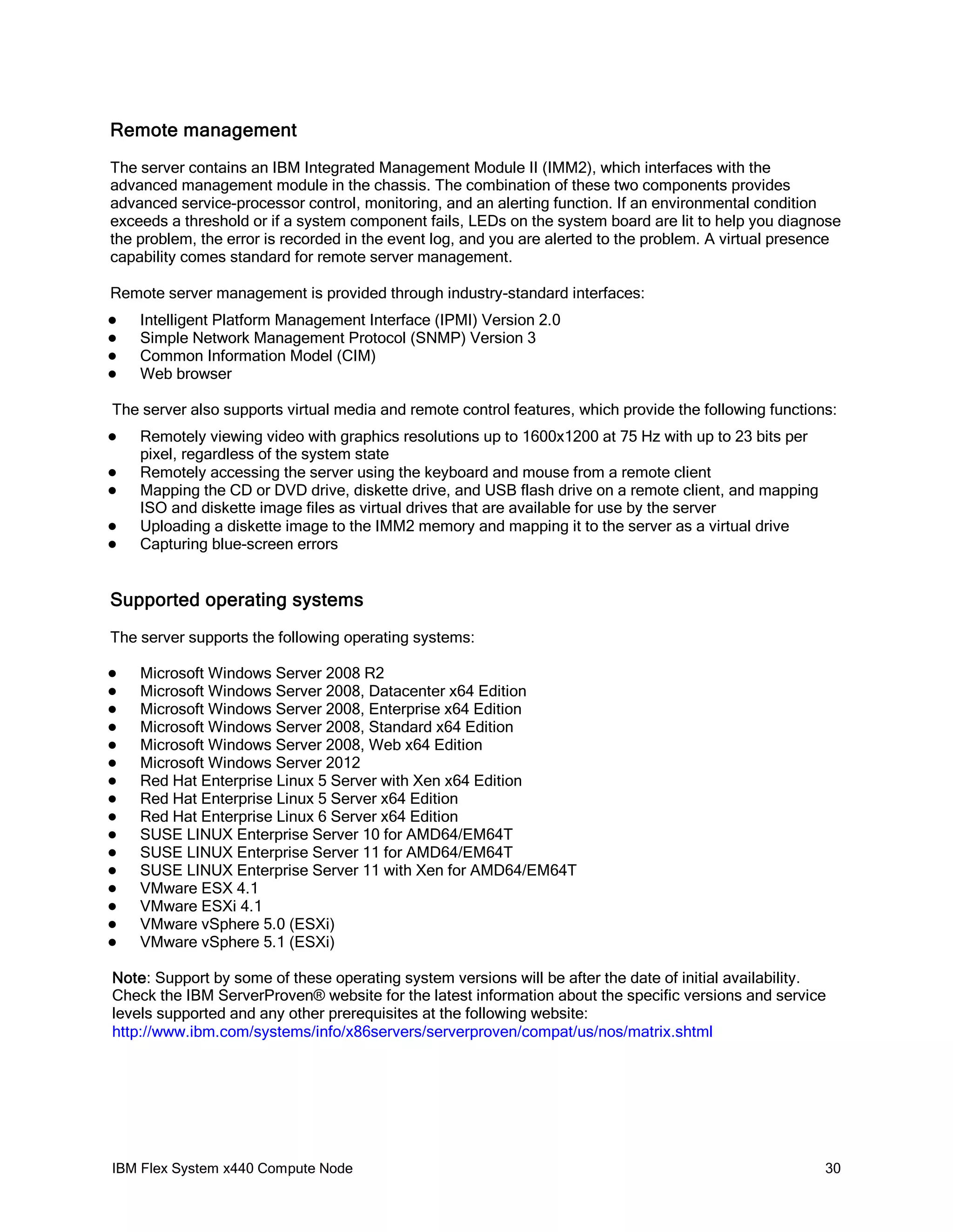 Remote management
The server contains an IBM Integrated Management Module II (IMM2), which interfaces with the
advanced management module in the chassis. The combination of these two components provides
advanced service-processor control, monitoring, and an alerting function. If an environmental condition
exceeds a threshold or if a system component fails, LEDs on the system board are lit to help you diagnose
the problem, the error is recorded in the event log, and you are alerted to the problem. A virtual presence
capability comes standard for remote server management.
Remote server management is provided through industry-standard interfaces:





Intelligent Platform Management Interface (IPMI) Version 2.0
Simple Network Management Protocol (SNMP) Version 3
Common Information Model (CIM)
Web browser

The server also supports virtual media and remote control features, which provide the following functions:






Remotely viewing video with graphics resolutions up to 1600x1200 at 75 Hz with up to 23 bits per
pixel, regardless of the system state
Remotely accessing the server using the keyboard and mouse from a remote client
Mapping the CD or DVD drive, diskette drive, and USB flash drive on a remote client, and mapping
ISO and diskette image files as virtual drives that are available for use by the server
Uploading a diskette image to the IMM2 memory and mapping it to the server as a virtual drive
Capturing blue-screen errors

Supported operating systems
The server supports the following operating systems:

















Microsoft Windows Server 2008 R2
Microsoft Windows Server 2008, Datacenter x64 Edition
Microsoft Windows Server 2008, Enterprise x64 Edition
Microsoft Windows Server 2008, Standard x64 Edition
Microsoft Windows Server 2008, Web x64 Edition
Microsoft Windows Server 2012
Red Hat Enterprise Linux 5 Server with Xen x64 Edition
Red Hat Enterprise Linux 5 Server x64 Edition
Red Hat Enterprise Linux 6 Server x64 Edition
SUSE LINUX Enterprise Server 10 for AMD64/EM64T
SUSE LINUX Enterprise Server 11 for AMD64/EM64T
SUSE LINUX Enterprise Server 11 with Xen for AMD64/EM64T
VMware ESX 4.1
VMware ESXi 4.1
VMware vSphere 5.0 (ESXi)
VMware vSphere 5.1 (ESXi)

Note: Support by some of these operating system versions will be after the date of initial availability.
Check the IBM ServerProven® website for the latest information about the specific versions and service
levels supported and any other prerequisites at the following website:
http://www.ibm.com/systems/info/x86servers/serverproven/compat/us/nos/matrix.shtml

IBM Flex System x440 Compute Node

30

 