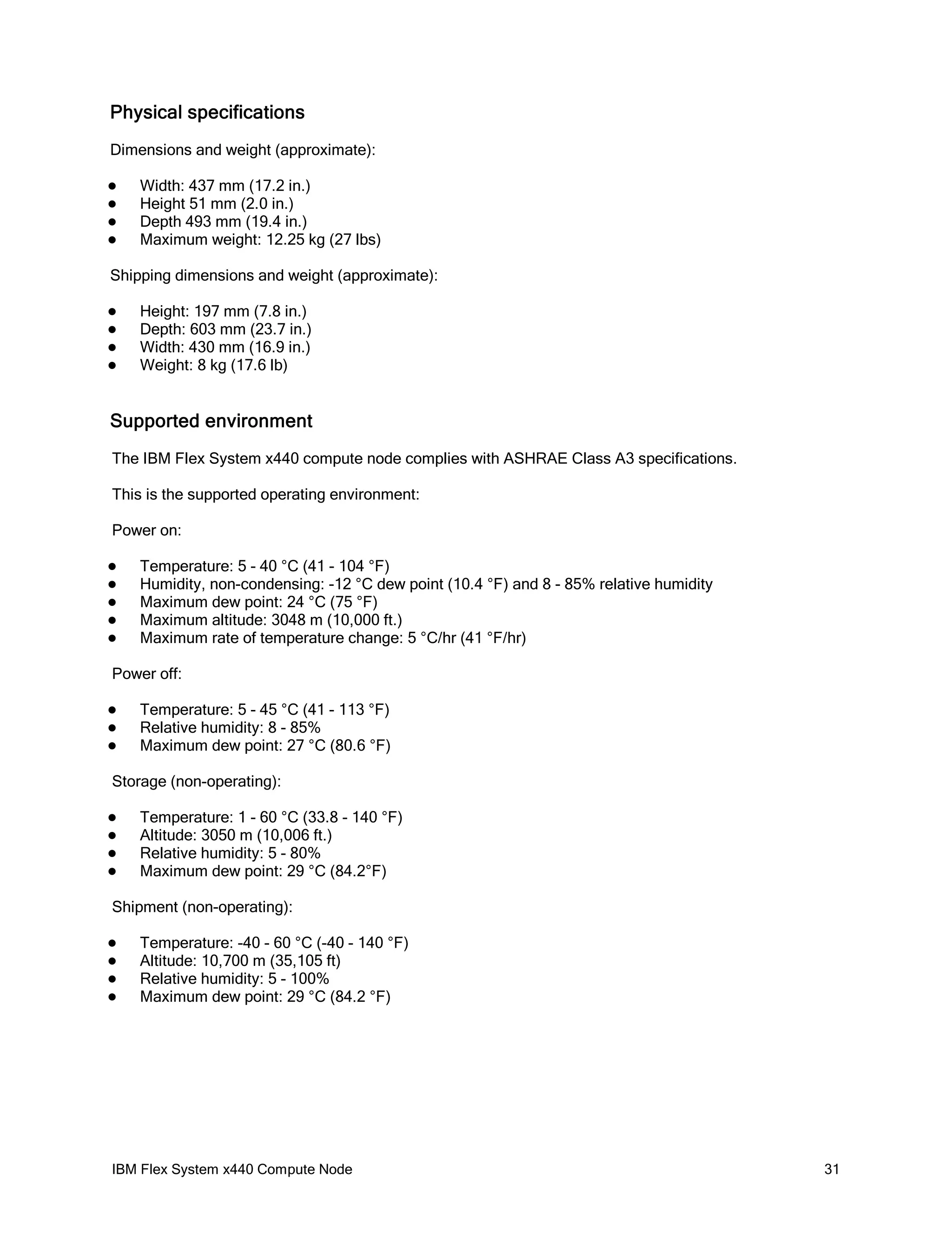 Physical specifications
Dimensions and weight (approximate):





Width: 437 mm (17.2 in.)
Height 51 mm (2.0 in.)
Depth 493 mm (19.4 in.)
Maximum weight: 12.25 kg (27 lbs)

Shipping dimensions and weight (approximate):





Height: 197 mm (7.8 in.)
Depth: 603 mm (23.7 in.)
Width: 430 mm (16.9 in.)
Weight: 8 kg (17.6 lb)

Supported environment
The IBM Flex System x440 compute node complies with ASHRAE Class A3 specifications.
This is the supported operating environment:
Power on:






Temperature: 5 - 40 °C (41 - 104 °F)
Humidity, non-condensing: -12 °C dew point (10.4 °F) and 8 - 85% relative humidity
Maximum dew point: 24 °C (75 °F)
Maximum altitude: 3048 m (10,000 ft.)
Maximum rate of temperature change: 5 °C/hr (41 °F/hr)

Power off:




Temperature: 5 - 45 °C (41 - 113 °F)
Relative humidity: 8 - 85%
Maximum dew point: 27 °C (80.6 °F)

Storage (non-operating):





Temperature: 1 - 60 °C (33.8 - 140 °F)
Altitude: 3050 m (10,006 ft.)
Relative humidity: 5 - 80%
Maximum dew point: 29 °C (84.2°F)

Shipment (non-operating):





Temperature: -40 - 60 °C (-40 - 140 °F)
Altitude: 10,700 m (35,105 ft)
Relative humidity: 5 - 100%
Maximum dew point: 29 °C (84.2 °F)

IBM Flex System x440 Compute Node

31

 
