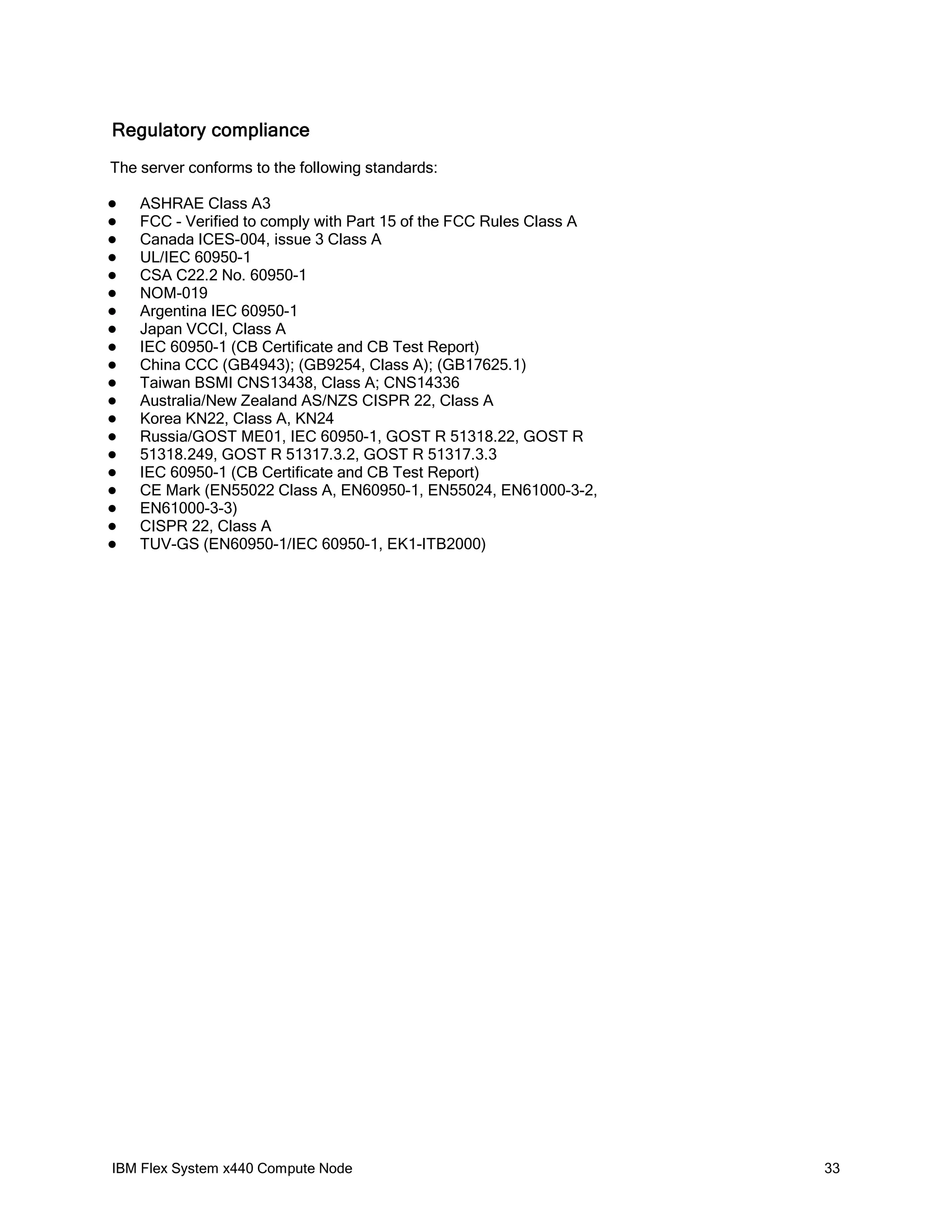 Regulatory compliance
The server conforms to the following standards:





















ASHRAE Class A3
FCC - Verified to comply with Part 15 of the FCC Rules Class A
Canada ICES-004, issue 3 Class A
UL/IEC 60950-1
CSA C22.2 No. 60950-1
NOM-019
Argentina IEC 60950-1
Japan VCCI, Class A
IEC 60950-1 (CB Certificate and CB Test Report)
China CCC (GB4943); (GB9254, Class A); (GB17625.1)
Taiwan BSMI CNS13438, Class A; CNS14336
Australia/New Zealand AS/NZS CISPR 22, Class A
Korea KN22, Class A, KN24
Russia/GOST ME01, IEC 60950-1, GOST R 51318.22, GOST R
51318.249, GOST R 51317.3.2, GOST R 51317.3.3
IEC 60950-1 (CB Certificate and CB Test Report)
CE Mark (EN55022 Class A, EN60950-1, EN55024, EN61000-3-2,
EN61000-3-3)
CISPR 22, Class A
TUV-GS (EN60950-1/IEC 60950-1, EK1-ITB2000)

IBM Flex System x440 Compute Node

33

 