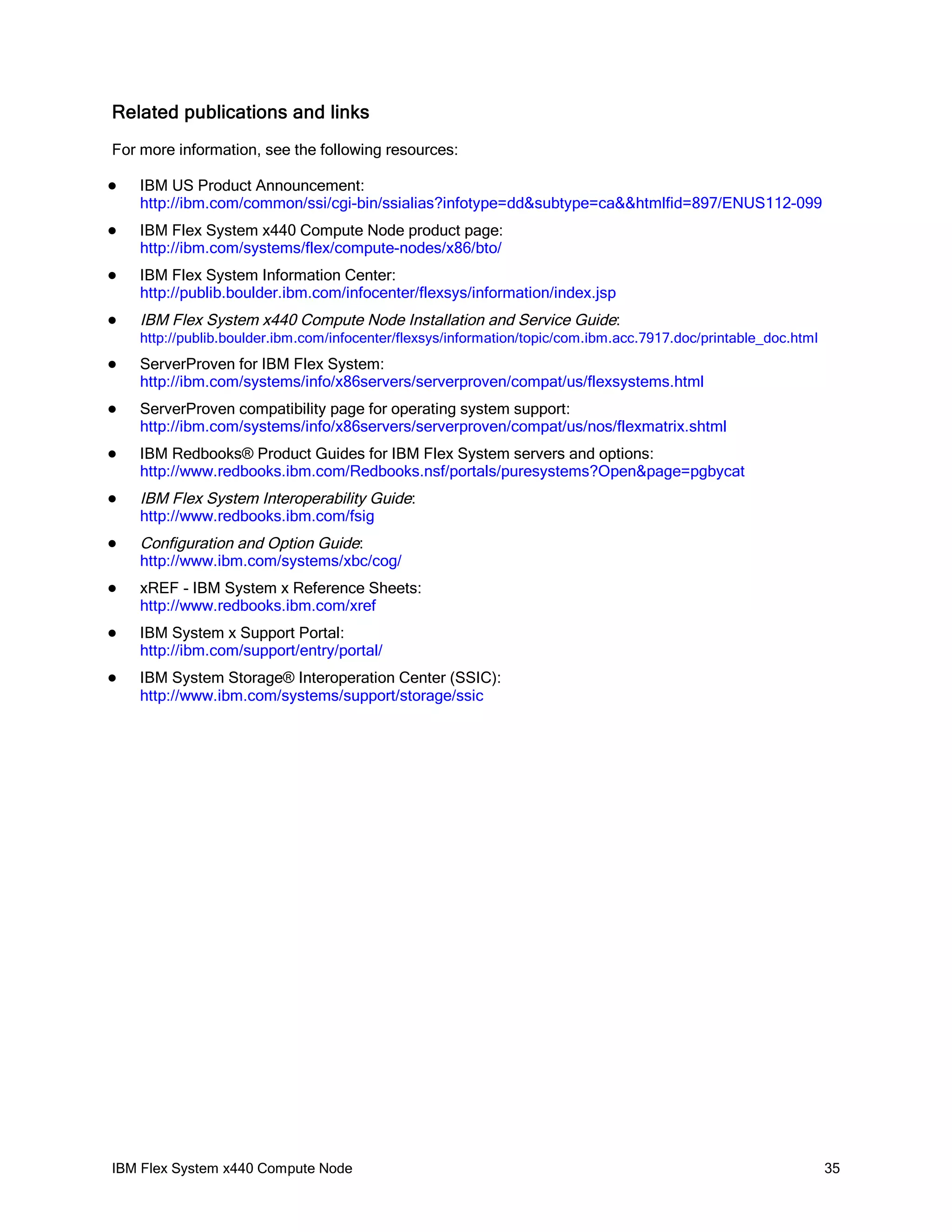 Related publications and links
For more information, see the following resources:


IBM US Product Announcement:
http://ibm.com/common/ssi/cgi-bin/ssialias?infotype=dd&subtype=ca&&htmlfid=897/ENUS112-099



IBM Flex System x440 Compute Node product page:
http://ibm.com/systems/flex/compute-nodes/x86/bto/



IBM Flex System Information Center:
http://publib.boulder.ibm.com/infocenter/flexsys/information/index.jsp



IBM Flex System x440 Compute Node Installation and Service Guide:
http://publib.boulder.ibm.com/infocenter/flexsys/information/topic/com.ibm.acc.7917.doc/printable_doc.html



ServerProven for IBM Flex System:
http://ibm.com/systems/info/x86servers/serverproven/compat/us/flexsystems.html



ServerProven compatibility page for operating system support:
http://ibm.com/systems/info/x86servers/serverproven/compat/us/nos/flexmatrix.shtml



IBM Redbooks® Product Guides for IBM Flex System servers and options:
http://www.redbooks.ibm.com/Redbooks.nsf/portals/puresystems?Open&page=pgbycat



IBM Flex System Interoperability Guide:
http://www.redbooks.ibm.com/fsig



Configuration and Option Guide:
http://www.ibm.com/systems/xbc/cog/



xREF - IBM System x Reference Sheets:
http://www.redbooks.ibm.com/xref



IBM System x Support Portal:
http://ibm.com/support/entry/portal/



IBM System Storage® Interoperation Center (SSIC):
http://www.ibm.com/systems/support/storage/ssic

IBM Flex System x440 Compute Node

35

 